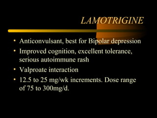LAMOTRIGINE
• Anticonvulsant, best for Bipolar depression
• Improved cognition, excellent tolerance,
serious autoimmune rash
• Valproate interaction
• 12.5 to 25 mg/wk increments. Dose range
of 75 to 300mg/d.
 