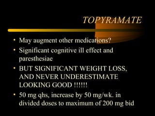 TOPYRAMATE
• May augment other medications?
• Significant cognitive ill effect and
paresthesiae
• BUT SIGNIFICANT WEIGHT LOSS,
AND NEVER UNDERESTIMATE
LOOKING GOOD !!!!!!
• 50 mg qhs, increase by 50 mg/wk. in
divided doses to maximum of 200 mg bid
 