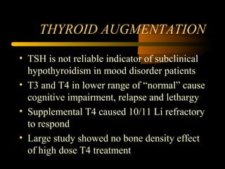 THYROID AUGMENTATION
• TSH is not reliable indicator of subclinical
hypothyroidism in mood disorder patients
• T3 and T4 in lower range of “normal” cause
cognitive impairment, relapse and lethargy
• Supplemental T4 caused 10/11 Li refractory
to respond
• Large study showed no bone density effect
of high dose T4 treatment
 