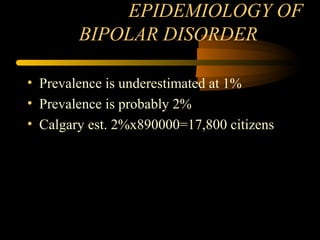 EPIDEMIOLOGY OF
BIPOLAR DISORDER
• Prevalence is underestimated at 1%
• Prevalence is probably 2%
• Calgary est. 2%x890000=17,800 citizens
 