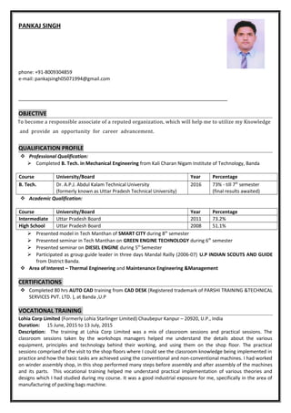 PANKAJ SINGH
phone: +91-8009304859
e-mail: pankajsingh05071994@gmail.com
OBJECTIVE
To become a responsible associate of a reputed organization, which will help me to utilize my Knowledge
and provide an opportunity for career advancement.
QUALIFICATION PROFILE
 Professional Qualification:
 Completed B. Tech. in Mechanical Engineering from Kali Charan Nigam Institute of Technology, Banda
Course University/Board Year Percentage
B. Tech. Dr. A.P.J. Abdul Kalam Technical University
(formerly known as Uttar Pradesh Technical University)
2016 73% - till 7th
semester
(final results awaited)
 Academic Qualification:
Course University/Board Year Percentage
Intermediate Uttar Pradesh Board 2011 73.2%
High School Uttar Pradesh Board 2008 51.1%
 Presented model in Tech Manthan of SMART CITY during 8th
semester
 Presented seminar in Tech Manthan on GREEN ENGINE TECHNOLOGY during 6th
semester
 Presented seminar on DIESEL ENGINE during 5th
Semester
 Participated as group guide leader in three days Mandal Railly (2006-07) U.P INDIAN SCOUTS AND GUIDE
from District Banda.
 Area of Interest – Thermal Engineering and Maintenance Engineering &Management
CERTIFICATIONS
 Completed 80 hrs AUTO CAD training from CAD DESK (Registered trademark of PARSHI TRAINING &TECHNICAL
SERVICES PVT. LTD. ), at Banda ,U.P
VOCATIONAL TRAINING
Lohia Corp Limited (Formerly Lohia Starlinger Limited) Chaubepur Kanpur – 20920, U.P., India
Duration: 15 June, 2015 to 13 July, 2015
Description: The training at Lohia Corp Limited was a mix of classroom sessions and practical sessions. The
classroom sessions taken by the workshops managers helped me understand the details about the various
equipment, principles and technology behind their working, and using them on the shop floor. The practical
sessions comprised of the visit to the shop floors where I could see the classroom knowledge being implemented in
practice and how the basic tasks are achieved using the conventional and non-conventional machines. I had worked
on winder assembly shop, in this shop performed many steps before assembly and after assembly of the machines
and its parts. This vocational training helped me understand practical implementation of various theories and
designs which I had studied during my course. It was a good industrial exposure for me, specifically in the area of
manufacturing of packing bags machine.
 