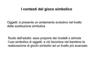 I contesti del gioco simbolico

Oggetti:  presente un andamento evolutivo nel livello
della sostituzione simbolica

Ruolo delladulto: esso propone dei modelli o stimola
luso simbolico di oggetti, e ci favorisce nel bambino la
realizzazione di giochi simbolici ad un livello pi avanzato

 