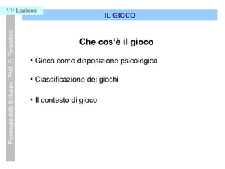Psicologia dello Sviluppo - Prof. P. Perucchini

11a Lezione

IL GIOCO

Che cos il gioco
? Gioco come disposizione psicologica
? Classificazione dei giochi
? Il contesto di gioco

 