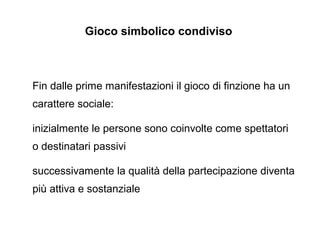 Gioco simbolico condiviso

Fin dalle prime manifestazioni il gioco di finzione ha un
carattere sociale:
inizialmente le persone sono coinvolte come spettatori
o destinatari passivi
successivamente la qualit della partecipazione diventa
pi attiva e sostanziale

 