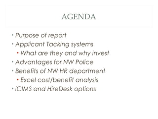 AGENDA
• Purpose of report
• Applicant Tacking systems
• What are they and why invest
• Advantages for NW Police
• Benefits of NW HR department
• Excel cost/benefit analysis
• iCIMS and HireDesk options
 