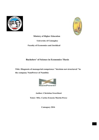 Ministry of Higher Education
University of Camagüey
Faculty of Economics and Juridical
Bachelors’ of Science in Economics Thesis
Title: Diagnosis of managerial competence "decision not structured "in
the company NamPower of Namibia
Author: Christina Swartbooi
Tutor: MSc. Carlos Ernesto Martin Perez
Camaguey 2016
■
 