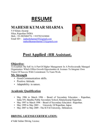 RESUME
MAHESH KUMAR SHARMA
V.P.Khatu shyamji
Sīkar, Rajasthan INDIA
Mob. +91-9829484776 /+9197821634844
Email ID>: maheshsharma193@gmail.com
maheshkumarsharma733@gmail.com
Post Applied :HR Assistant.
Objective:
To Establish My Self As A Part Of Higher Management In A Professionally Managed
Organization Which Offers Growth Opportunities & Avenues To Integrate Own
Vision Of Success With Commitment To Team Work.
My Strength
• Good Communication skills.
• Positive Attitude.
• Adaptability in nature.
Academic Qualification
• May 1986 to March 1996 – Board of Secondary Education – Rajasthan,
India.74% Bandhu Public Secondary School, Khatushyamji Rajasthan.
• May 1997 to March 1998 – Board of Secondary Education –Rajasthan.
• May 1999 to May 2003 – University Of Rajasthan, Jaipur.
• May 2007 to May 2009 –The ICFAI University, Dehradoon.
DRIVING LICENSE/CERTIFICATION:
 Valid Indian Driving License
 