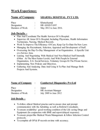 WorkExperience:
Name of Company: SHARMA HOSPITAL PVT LTD.
Place : Khatushyamji
Designation : HR ASSISTANT
Duration of Work : May 2012 to June 2016.
Job Details –
 Plan And Coordinate The Health Services Of A Hospital.
 Supervise All Areas Of A Hospital, Including Physicians, Health Information
Technicians, Nursing, Medical Records.
 Work To Improve The Efficiency Of Care, Keep Up-To-Date On New Laws
 Managing the Recruitment, Selection, Appraisal and Development of Staff.
 Overseeing the Day-To-Day Management of an Organization. A Specific Unit
or a Service Area.
 Liaising And Negotiating With Medical And Non-Medical Staff Internally
(Often At The Most Senior Levels) And With People In External
Organization, E.G. Social Services, Voluntary Groups Or The Private Sector.
 Implementing New Policies and Directives.
 Gathering And Analyzing Data And Using It To Plan And Manage Both
Projects And Systems.
Name of Company : Camberwel Diagnostics Pvt Ltd
Place : Jaipur
Designation : HR Assistant Manager
Duration of Work : July 2009 to June 2012
Job Details –
 To follow ethical Medical practice and to ensure clear and prompt
communication with the Admitting as well as Referral Consultants.
 To ensure availability/ good-working condition of the Life saving Drugs and
Equipment (In conjunction with BME and report delayed response).
 To ensure properBio Medical Waste Management & follow Infection Control
protocols.
 To complete all OP & IP records on time with accuracy.
 