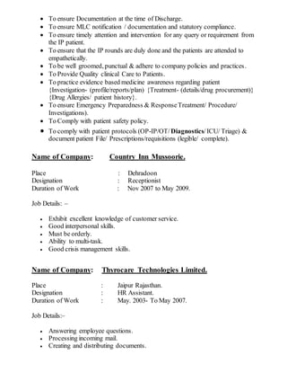  To ensure Documentation at the time of Discharge.
 To ensure MLC notification / documentation and statutory compliance.
 To ensure timely attention and intervention for any query or requirement from
the IP patient.
 To ensure that the IP rounds are duly done and the patients are attended to
empathetically.
 To be well groomed, punctual & adhere to company policies and practices.
 To Provide Quality clinical Care to Patients.
 To practice evidence based medicine awareness regarding patient
{Investigation- (profile/reports/plan) {Treatment- (details/drug procurement)}
{Drug Allergies/ patient history}.
 To ensure Emergency Preparedness & ResponseTreatment/ Procedure/
Investigations).
 To Comply with patient safety policy.
 To comply with patient protocols (OP-IP/OT/Diagnostics/ICU/ Triage) &
document patient File/ Prescriptions/requisitions (legible/ complete).
Name of Company: Country Inn Mussoorie.
Place : Dehradoon
Designation : Receptionist
Duration of Work : Nov 2007 to May 2009.
Job Details: –
 Exhibit excellent knowledge of customer service.
 Good interpersonal skills.
 Must be orderly.
 Ability to multi-task.
 Good crisis management skills.
Name of Company: Thyrocare Technologies Limited.
Place : Jaipur Rajasthan.
Designation : HR Assistant.
Duration of Work : May. 2003- To May 2007.
Job Details:–
 Answering employee questions.
 Processing incoming mail.
 Creating and distributing documents.
 