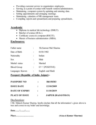  Providing customer service to organization employees.
 Serving as a point of contact with benefit vendors/administrators.
 Maintaining computer system by updating and entering data.
 Setting appointments and arranging meetings.
 Maintaining calendars of HR management team.
 Compiling reports and spreadsheets and preparing spreadsheets.
Academic
 Diploma in medical lab technology (DMLT).
 Batcher of science (B.Sc.).
 Certificate course in computer (RSCIT).
 Master of business administration (MBA).
Enclosures:
Father name : Sh.Sanwar Mal Sharma
Date of Birth : 01/01/1982
Nationality : Indian
Sex : Male
Marital status : Married
Blood Group : O’+’ (POSITIVE)
Languages Known : English and Hindi
Passport (Republic of India Jaipur):-
PASSPORT NO : H6150383
ISSUE DATE : 12/10/2009
DATE OF EXPIRY : 11/10/2019
PLACE OF ISSUE : JAIPUR (RAJASTHAN)
Declaration:
I Mr. Mahesh Kumar Sharma, hereby declare that all the information’s given above is
true and correct to my belief and knowledge.
Date…... /…..../……
Place…………………… (Mahesh Kumar Sharma)
 