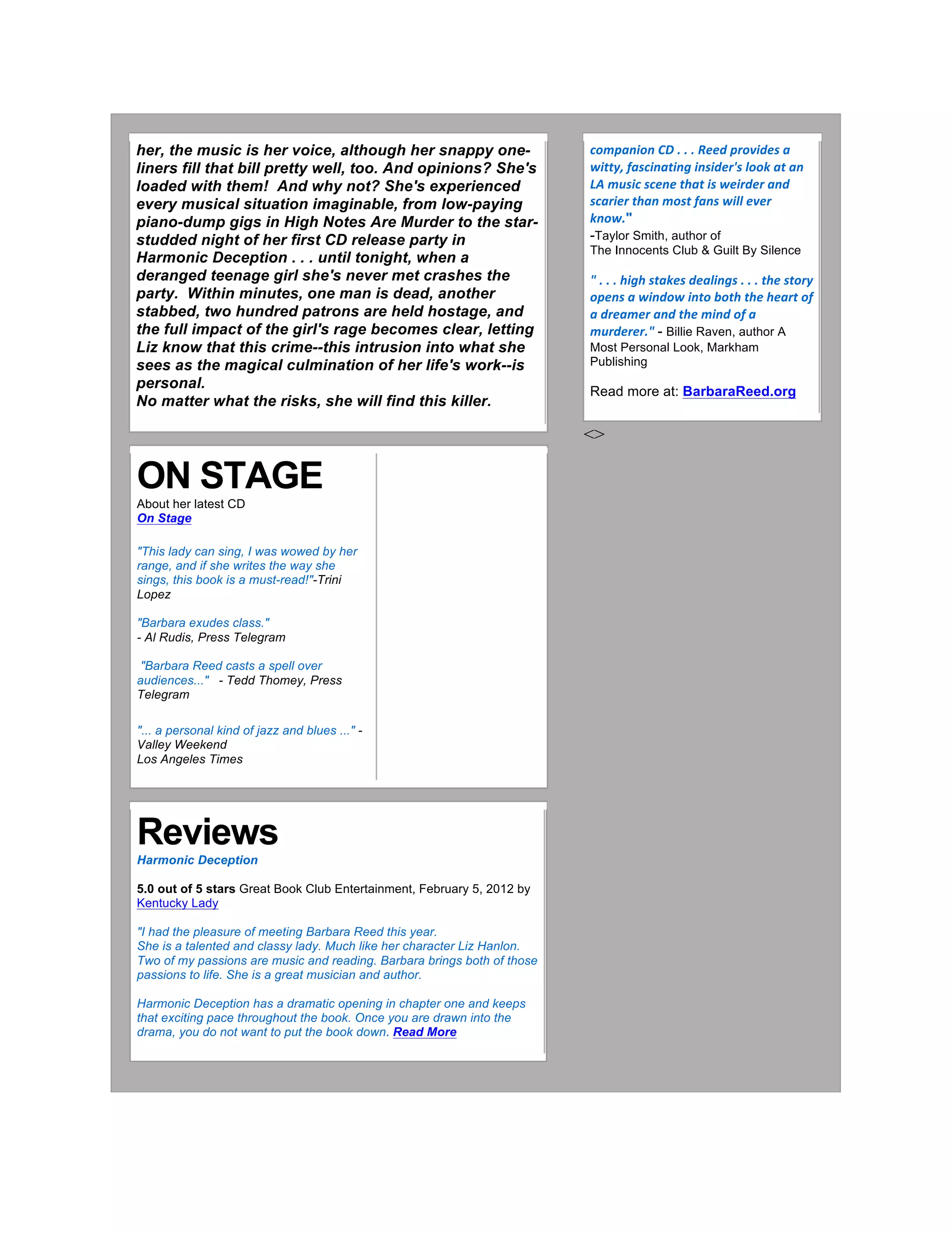 her, the music is her voice, although her snappy one-
liners fill that bill pretty well, too. And opinions? She's
loaded with them! And why not? She's experienced
every musical situation imaginable, from low-paying
piano-dump gigs in High Notes Are Murder to the star-
studded night of her first CD release party in
Harmonic Deception . . . until tonight, when a
deranged teenage girl she's never met crashes the
party. Within minutes, one man is dead, another
stabbed, two hundred patrons are held hostage, and
the full impact of the girl's rage becomes clear, letting
Liz know that this crime--this intrusion into what she
sees as the magical culmination of her life's work--is
personal.
No matter what the risks, she will find this killer.
	
  
ON STAGE
About her latest CD
On Stage
"This lady can sing, I was wowed by her
range, and if she writes the way she
sings, this book is a must-read!"-Trini
Lopez
"Barbara exudes class."
- Al Rudis, Press Telegram
"Barbara Reed casts a spell over
audiences..." - Tedd Thomey, Press
Telegram
"... a personal kind of jazz and blues ..." -
Valley Weekend
Los Angeles Times
	
  	
  
Reviews
Harmonic Deception
5.0 out of 5 stars Great Book Club Entertainment, February 5, 2012 by
Kentucky Lady
"I had the pleasure of meeting Barbara Reed this year.
She is a talented and classy lady. Much like her character Liz Hanlon.
Two of my passions are music and reading. Barbara brings both of those
passions to life. She is a great musician and author.
Harmonic Deception has a dramatic opening in chapter one and keeps
that exciting pace throughout the book. Once you are drawn into the
drama, you do not want to put the book down. Read More
	
  
	
  
companion	
  CD	
  .	
  .	
  .	
  Reed	
  provides	
  a	
  
witty,	
  fascinating	
  insider's	
  look	
  at	
  an	
  
LA	
  music	
  scene	
  that	
  is	
  weirder	
  and	
  
scarier	
  than	
  most	
  fans	
  will	
  ever	
  
know."
-Taylor Smith, author of
The Innocents Club & Guilt By Silence
"	
  .	
  .	
  .	
  high	
  stakes	
  dealings	
  .	
  .	
  .	
  the	
  story	
  
opens	
  a	
  window	
  into	
  both	
  the	
  heart	
  of	
  
a	
  dreamer	
  and	
  the	
  mind	
  of	
  a	
  
murderer."	
  - Billie Raven, author A
Most Personal Look, Markham
Publishing
Read more at: BarbaraReed.org
<>	
  
	
  	
  
	
  
	
  
	
  
 