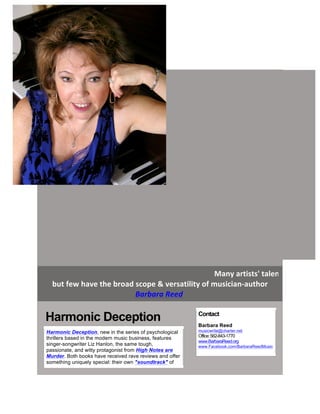  
	
   Many	
  artists'	
  talents	
  extend	
  to
but	
  few	
  have	
  the	
  broad	
  scope	
  &	
  versatility	
  of	
  musician-­‐author	
  
Barbara	
  Reed	
  	
  
	
  
	
  
Harmonic Deception	
  
Harmonic Deception, new in the series of psychological
thrillers based in the modern music business, features
singer-songwriter Liz Hanlon, the same tough,
passionate, and witty protagonist from High Notes are
Murder. Both books have received rave reviews and offer
something uniquely special: their own "soundtrack" of
Contact
Barbara Reed
musicwrite@charter.net
Office:562-843-1770
www.BarbaraReed.org
www.Facebook.com/BarbaraReedMusic
	
  
 