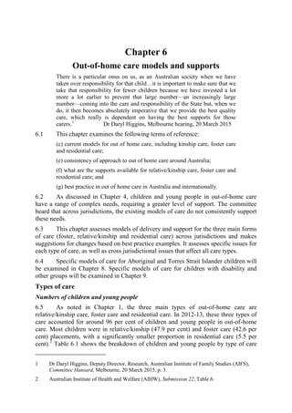 Chapter 6
Out-of-home care models and supports
There is a particular onus on us, as an Australian society when we have
taken over responsibility for that child…it is important to make sure that we
take that responsibility for fewer children because we have invested a lot
more a lot earlier to prevent that large number—an increasingly large
number—coming into the care and responsibility of the State but, when we
do, it then becomes absolutely imperative that we provide the best quality
care, which really is dependent on having the best supports for those
carers.1
Dr Daryl Higgins, Melbourne hearing, 20 March 2015
6.1 This chapter examines the following terms of reference:
(c) current models for out of home care, including kinship care, foster care
and residential care;
(e) consistency of approach to out of home care around Australia;
(f) what are the supports available for relative/kinship care, foster care and
residential care; and
(g) best practice in out of home care in Australia and internationally.
6.2 As discussed in Chapter 4, children and young people in out-of-home care
have a range of complex needs, requiring a greater level of support. The committee
heard that across jurisdictions, the existing models of care do not consistently support
these needs.
6.3 This chapter assesses models of delivery and support for the three main forms
of care (foster, relative/kinship and residential care) across jurisdictions and makes
suggestions for changes based on best practice examples. It assesses specific issues for
each type of care, as well as cross jurisdictional issues that affect all care types.
6.4 Specific models of care for Aboriginal and Torres Strait Islander children will
be examined in Chapter 8. Specific models of care for children with disability and
other groups will be examined in Chapter 9.
Types of care
Numbers of children and young people
6.5 As noted in Chapter 1, the three main types of out-of-home care are
relative/kinship care, foster care and residential care. In 2012-13, these three types of
care accounted for around 96 per cent of children and young people in out-of-home
care. Most children were in relative/kinship (47.9 per cent) and foster care (42.6 per
cent) placements, with a significantly smaller proportion in residential care (5.5 per
cent).2
Table 6.1 shows the breakdown of children and young people by type of care
1 Dr Daryl Higgins, Deputy Director, Research, Australian Institute of Family Studies (AIFS),
Committee Hansard, Melbourne, 20 March 2015, p. 3.
2 Australian Institute of Health and Welfare (AIHW), Submission 22, Table 6.
 
