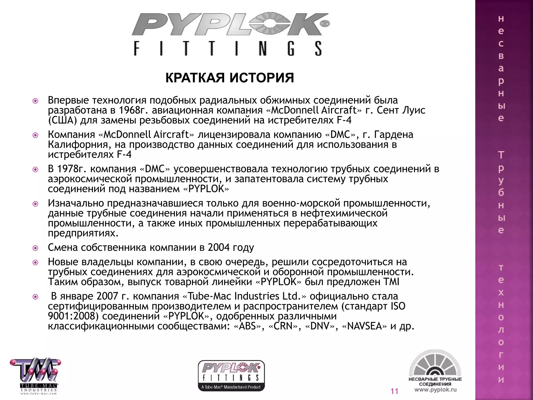 11 www.pyplok.ru
 Впервые технология подобных радиальных обжимных соединений была
разработана в 1968г. авиационная компания «McDonnell Aircraft» г. Сент Луис
(США) для замены резьбовых соединений на истребителях F-4
 Компания «McDonnell Aircraft» лицензировала компанию «DMC», г. Гардена
Калифорния, на производство данных соединений для использования в
истребителях F-4
 В 1978г. компания «DMC» усовершенствовала технологию трубных соединений в
аэрокосмической промышленности, и запатентовала систему трубных
соединений под названием «PYPLOK»
 Изначально предназначавшиеся только для военно-морской промышленности,
данные трубные соединения начали применяться в нефтехимической
промышленности, а также иных промышленных перерабатывающих
предприятиях.
 Смена собственника компании в 2004 году
 Новые владельцы компании, в свою очередь, решили сосредоточиться на
трубных соединениях для аэрокосмической и оборонной промышленности.
Таким образом, выпуск товарной линейки «PYPLOK» был предложен TMI
 В январе 2007 г. компания «Tube-Mac Industries Ltd.» официально стала
сертифицированным производителем и распространителем (стандарт ISO
9001:2008) соединений «PYPLOK», одобренных различными
классификационными сообществами: «ABS», «CRN», «DNV», «NAVSEA» и др.
КРАТКАЯ ИСТОРИЯ
н
е
с
в
а
р
н
ы
е
Т
р
у
б
н
ы
е
т
е
х
н
о
л
о
г
и
и
 