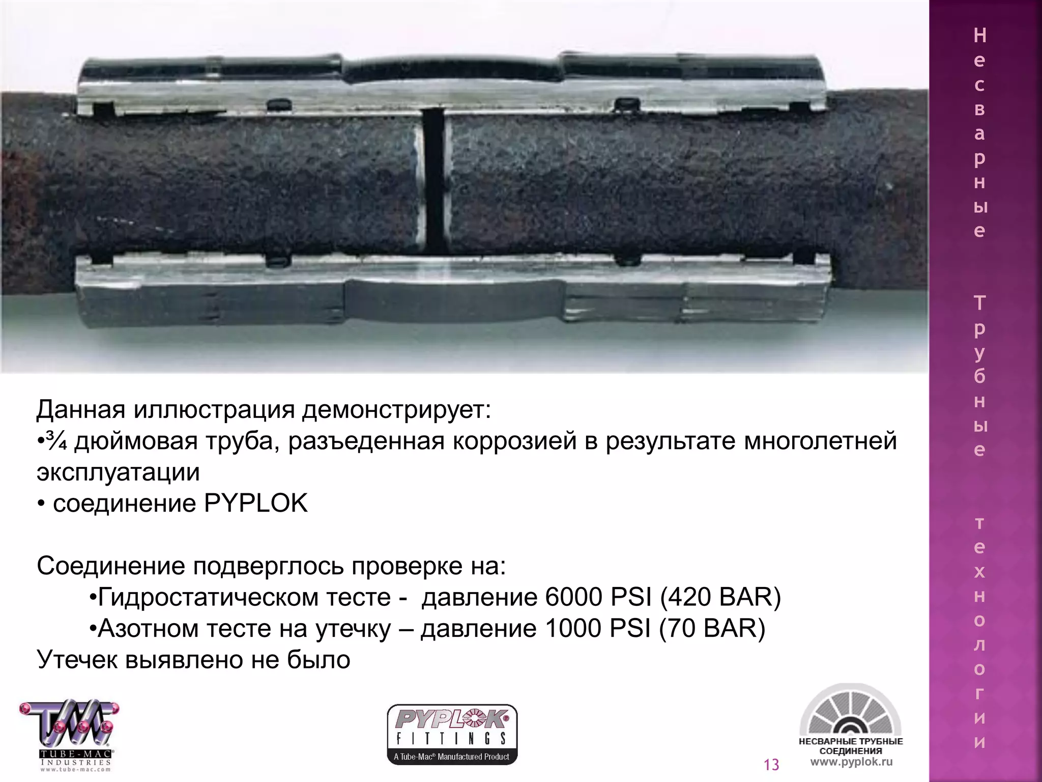 13
Данная иллюстрация демонстрирует:
•¾ дюймовая труба, разъеденная коррозией в результате многолетней
эксплуатации
• соединение PYPLOK
Соединение подверглось проверке на:
•Гидростатическом тесте - давление 6000 PSI (420 BAR)
•Азотном тесте на утечку – давление 1000 PSI (70 BAR)
Утечек выявлено не было
Н
е
с
в
а
р
н
ы
е
Т
р
у
б
н
ы
е
т
е
х
н
о
л
о
г
и
и
www.pyplok.ru
 