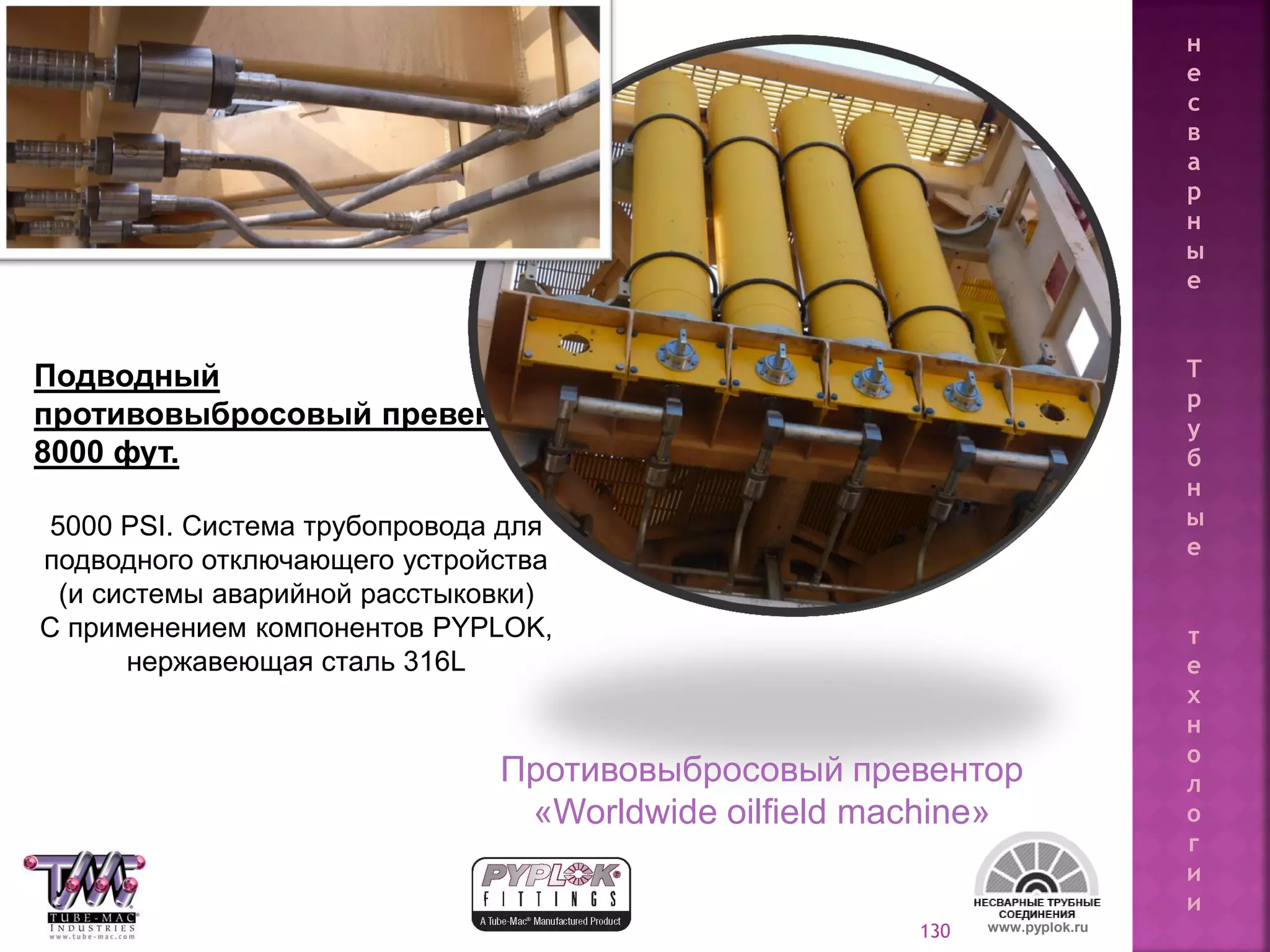 130
Подводный
противовыбросовый превентор,
8000 фут.
5000 PSI. Система трубопровода для
подводного отключающего устройства
(и системы аварийной расстыковки)
С применением компонентов PYPLOK,
нержавеющая сталь 316L
www.pyplok.ru
Противовыбросовый превентор
«Worldwide oilfield machine»
н
е
с
в
а
р
н
ы
е
Т
р
у
б
н
ы
е
т
е
х
н
о
л
о
г
и
и
 