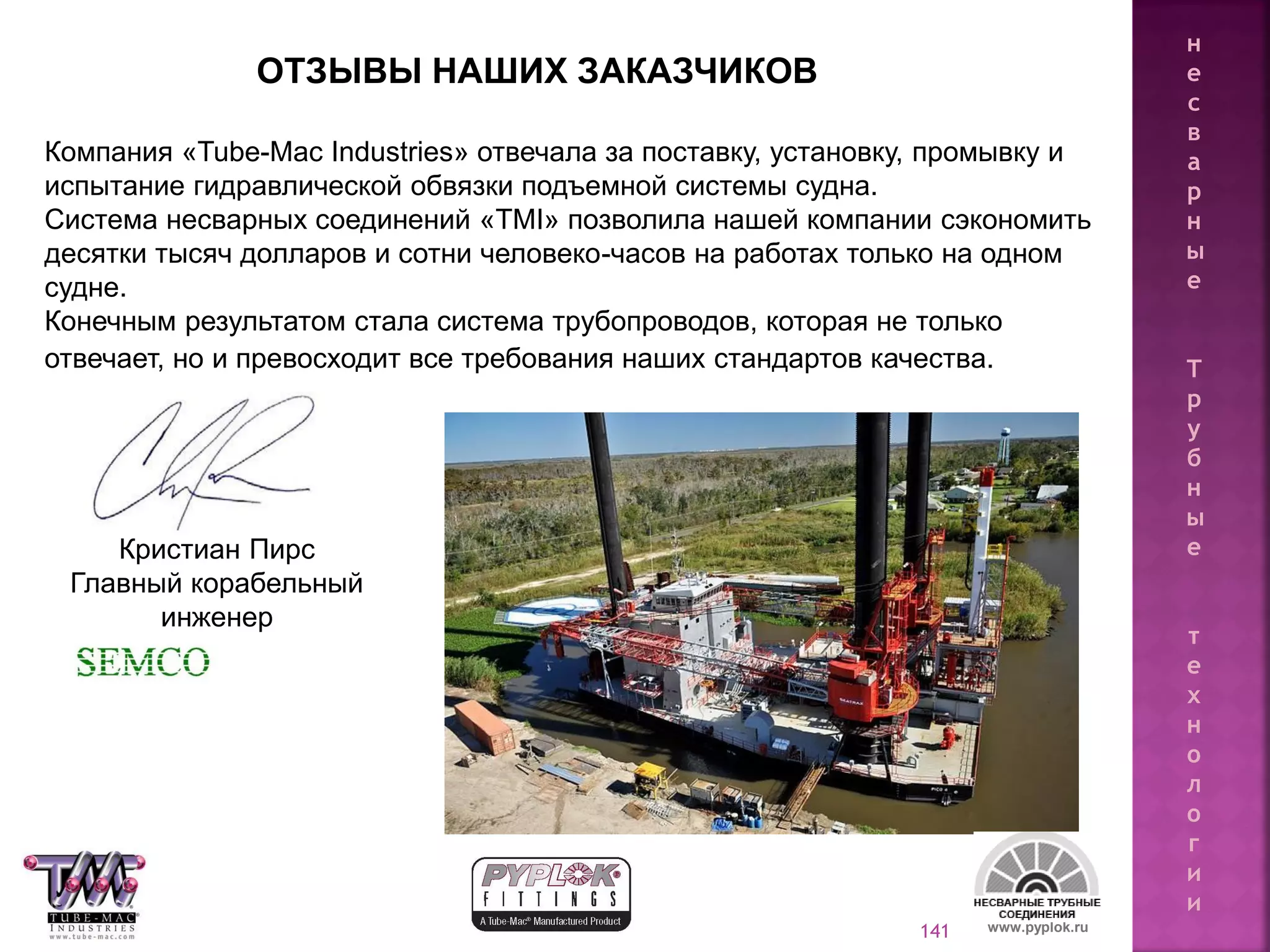 141 www.pyplok.ru
Компания «Tube-Mac Industries» отвечала за поставку, установку, промывку и
испытание гидравлической обвязки подъемной системы судна.
Система несварных соединений «TMI» позволила нашей компании сэкономить
десятки тысяч долларов и сотни человеко-часов на работах только на одном
судне.
Конечным результатом стала система трубопроводов, которая не только
отвечает, но и превосходит все требования наших стандартов качества.
Кристиан Пирс
Главный корабельный
инженер
ОТЗЫВЫ НАШИХ ЗАКАЗЧИКОВ
н
е
с
в
а
р
н
ы
е
Т
р
у
б
н
ы
е
т
е
х
н
о
л
о
г
и
и
 