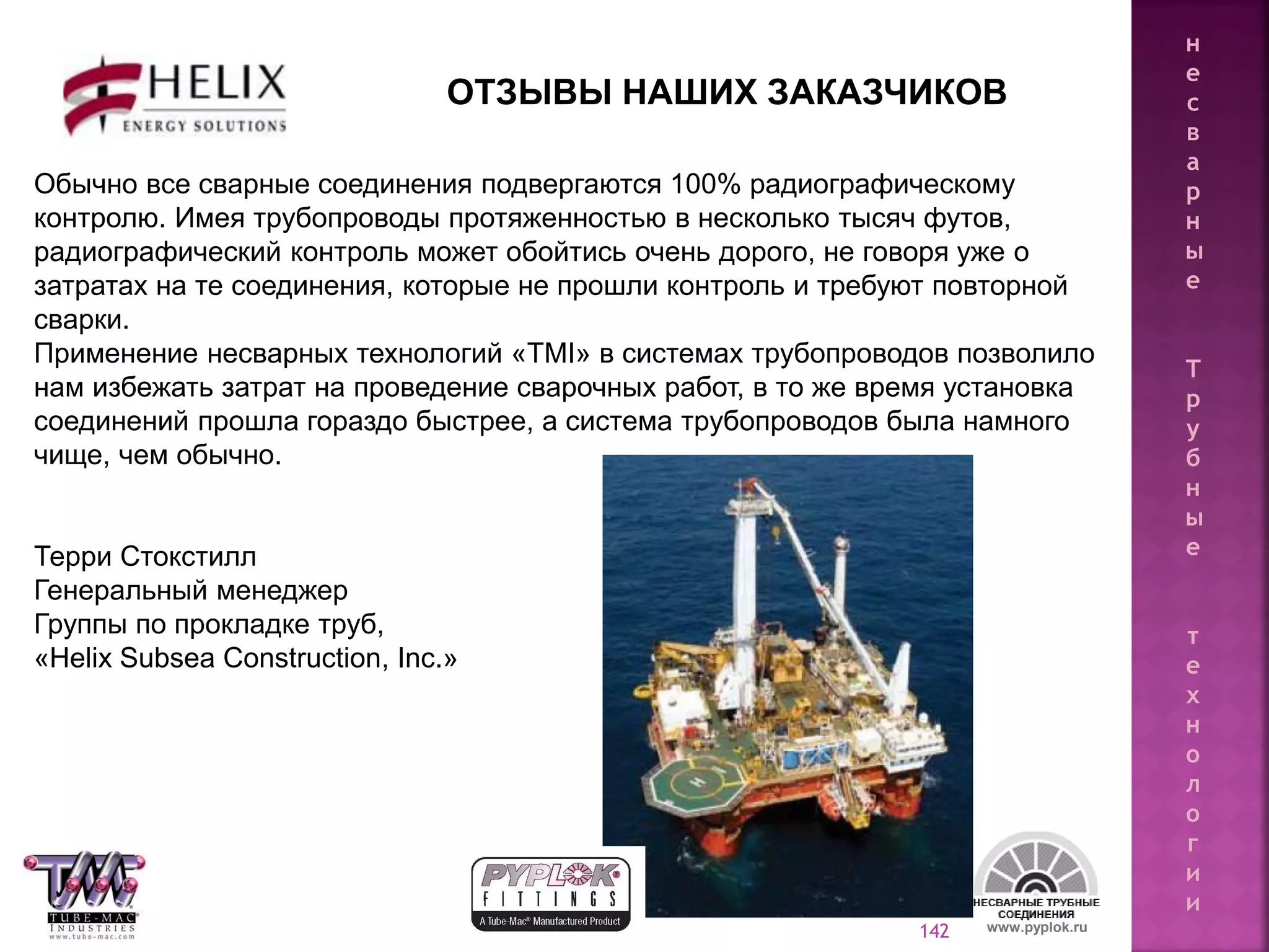 142
Terry Stockstill
General Manager
Pipe Lay Production Group
Helix Subsea Construction, Inc.
www.pyplok.ru
ОТЗЫВЫ НАШИХ ЗАКАЗЧИКОВ
Обычно все сварные соединения подвергаются 100% радиографическому
контролю. Имея трубопроводы протяженностью в несколько тысяч футов,
радиографический контроль может обойтись очень дорого, не говоря уже о
затратах на те соединения, которые не прошли контроль и требуют повторной
сварки.
Применение несварных технологий «TMI» в системах трубопроводов позволило
нам избежать затрат на проведение сварочных работ, в то же время установка
соединений прошла гораздо быстрее, а система трубопроводов была намного
чище, чем обычно.
Терри Стокстилл
Генеральный менеджер
Группы по прокладке труб,
«Helix Subsea Construction, Inc.»
н
е
с
в
а
р
н
ы
е
Т
р
у
б
н
ы
е
т
е
х
н
о
л
о
г
и
и
 