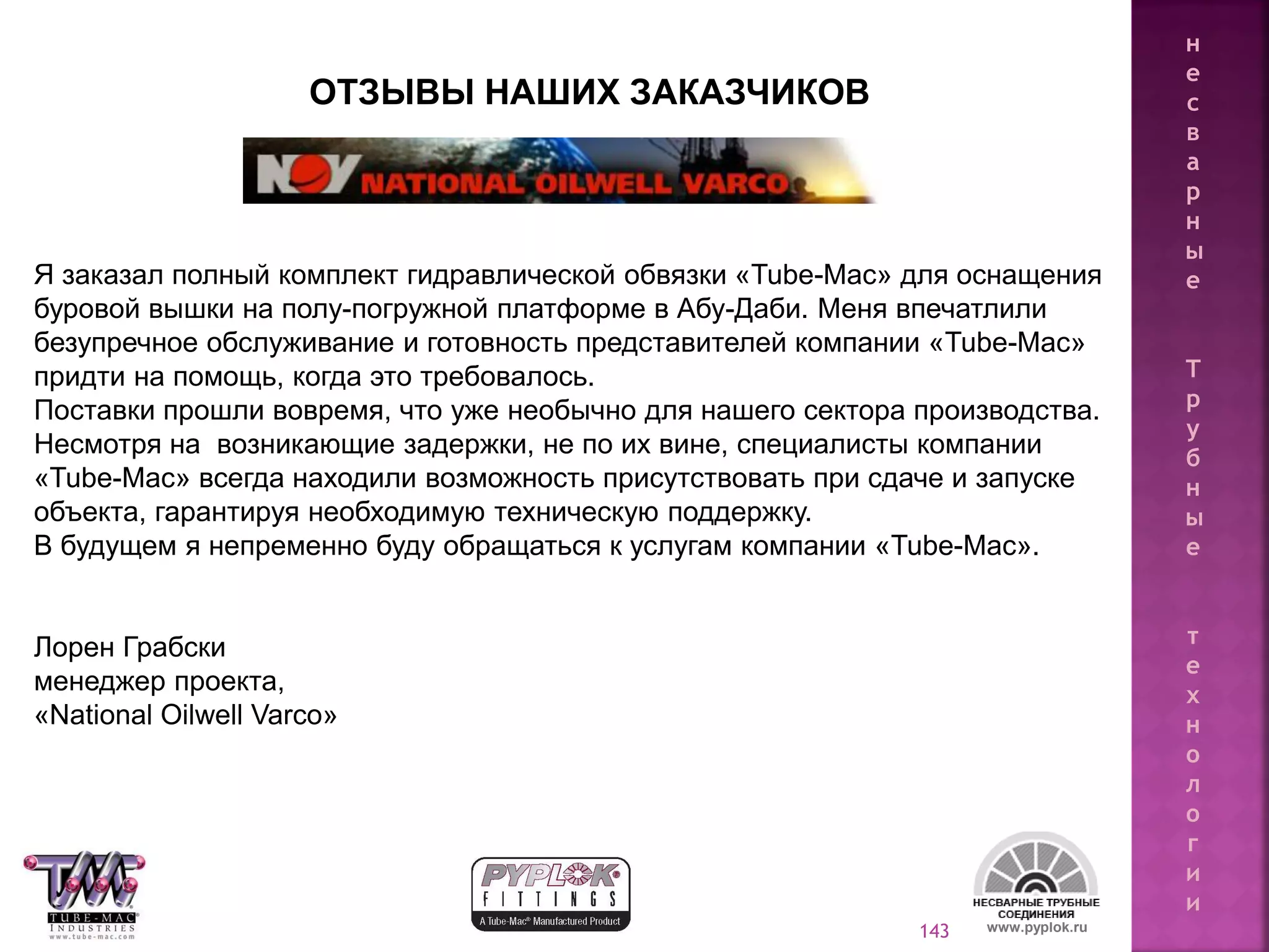 143 www.pyplok.ru
ОТЗЫВЫ НАШИХ ЗАКАЗЧИКОВ
Я заказал полный комплект гидравлической обвязки «Tube-Mac» для оснащения
буровой вышки на полу-погружной платформе в Абу-Даби. Меня впечатлили
безупречное обслуживание и готовность представителей компании «Tube-Mac»
придти на помощь, когда это требовалось.
Поставки прошли вовремя, что уже необычно для нашего сектора производства.
Несмотря на возникающие задержки, не по их вине, специалисты компании
«Tube-Mac» всегда находили возможность присутствовать при сдаче и запуске
объекта, гарантируя необходимую техническую поддержку.
В будущем я непременно буду обращаться к услугам компании «Tube-Mac».
Лорен Грабски
менеджер проекта,
«National Oilwell Varco»
н
е
с
в
а
р
н
ы
е
Т
р
у
б
н
ы
е
т
е
х
н
о
л
о
г
и
и
 