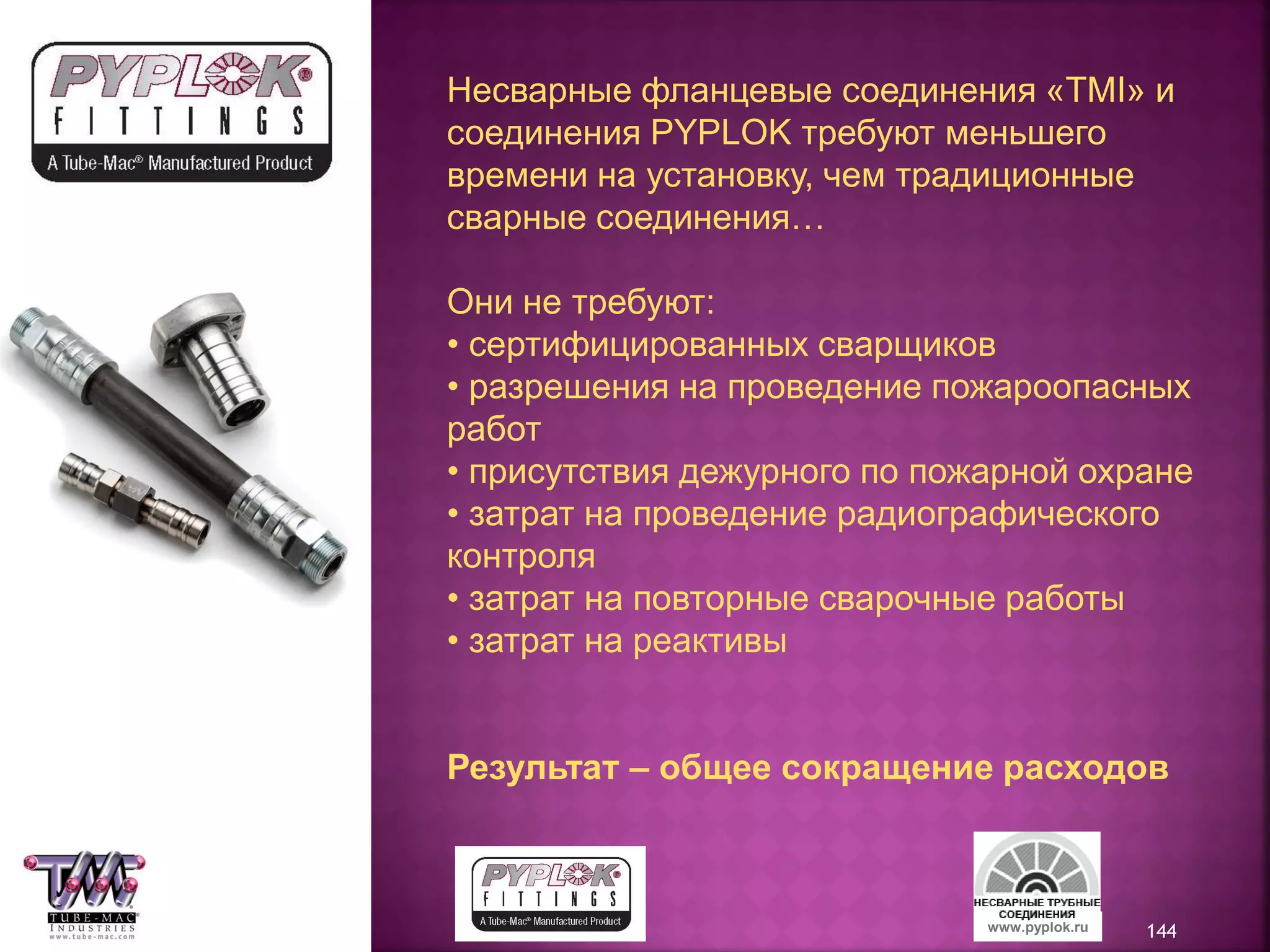 144www.pyplok.ru
Несварные фланцевые соединения «TMI» и
соединения PYPLOK требуют меньшего
времени на установку, чем традиционные
сварные соединения…
Они не требуют:
• сертифицированных сварщиков
• разрешения на проведение пожароопасных
работ
• присутствия дежурного по пожарной охране
• затрат на проведение радиографического
контроля
• затрат на повторные сварочные работы
• затрат на реактивы
Результат – общее сокращение расходов
 
