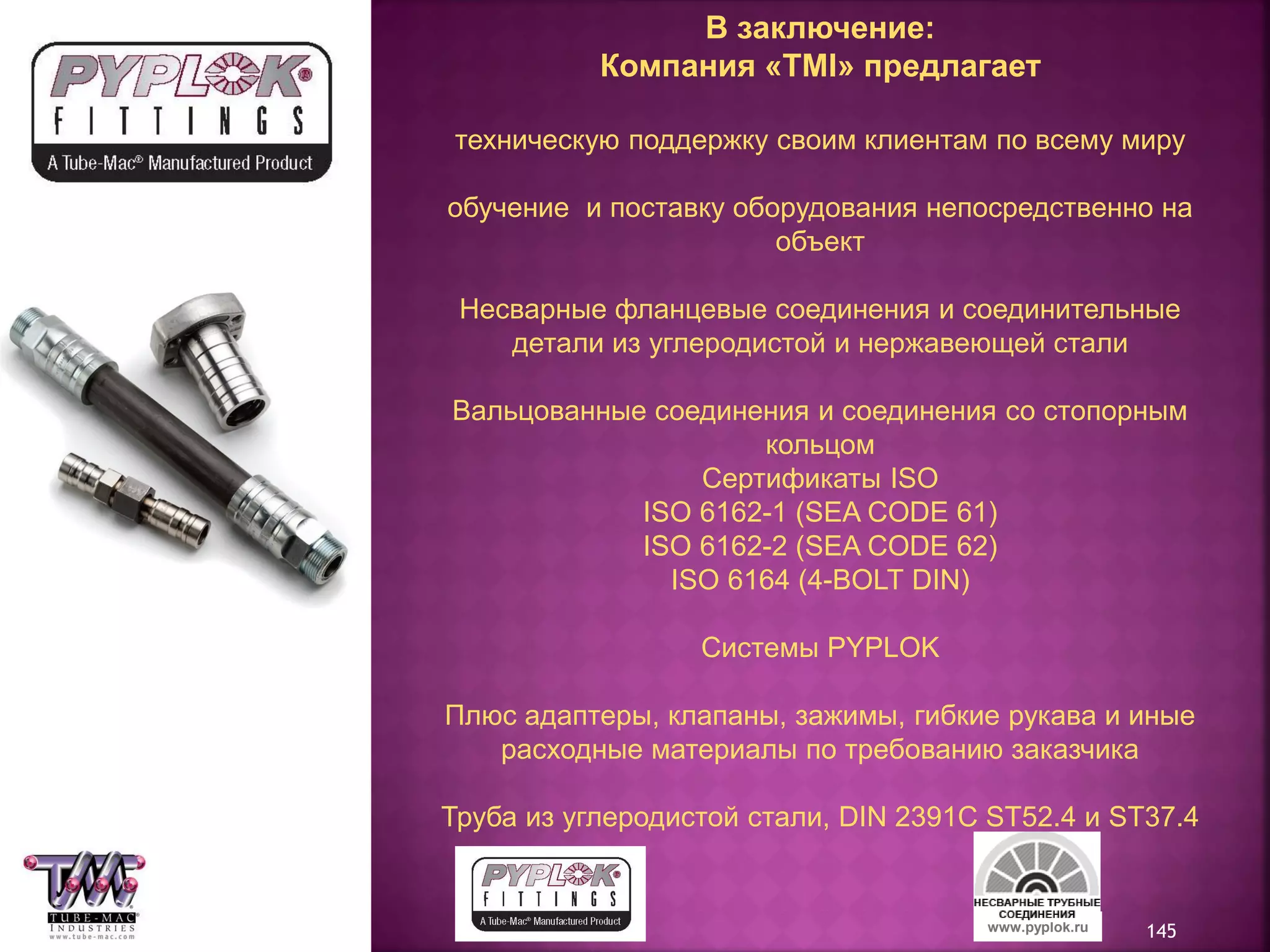 145www.pyplok.ru
В заключение:
Компания «TMI» предлагает
техническую поддержку своим клиентам по всему миру
обучение и поставку оборудования непосредственно на
объект
Несварные фланцевые соединения и соединительные
детали из углеродистой и нержавеющей стали
Вальцованные соединения и соединения со стопорным
кольцом
Сертификаты ISO
ISO 6162-1 (SEA CODE 61)
ISO 6162-2 (SEA CODE 62)
ISO 6164 (4-BOLT DIN)
Системы PYPLOK
Плюс адаптеры, клапаны, зажимы, гибкие рукава и иные
расходные материалы по требованию заказчика
Труба из углеродистой стали, DIN 2391C ST52.4 и ST37.4
 