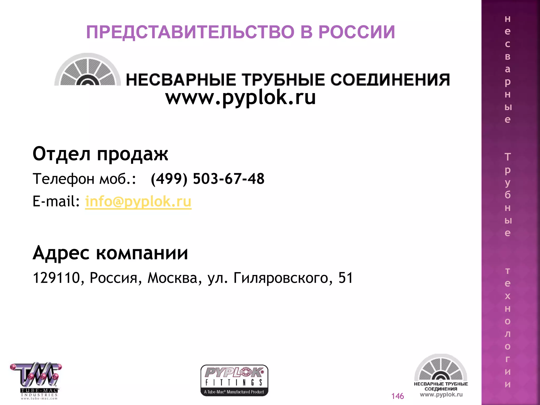 146
www.pyplok.ru
Отдел продаж
Телефон моб.: (499) 503-67-48
E-mail: info@pyplok.ru
Адрес компании
129110, Россия, Москва, ул. Гиляровского, 51
www.pyplok.ru
ПРЕДСТАВИТЕЛЬСТВО В РОССИИ
н
е
с
в
а
р
н
ы
е
Т
р
у
б
н
ы
е
т
е
х
н
о
л
о
г
и
и
 