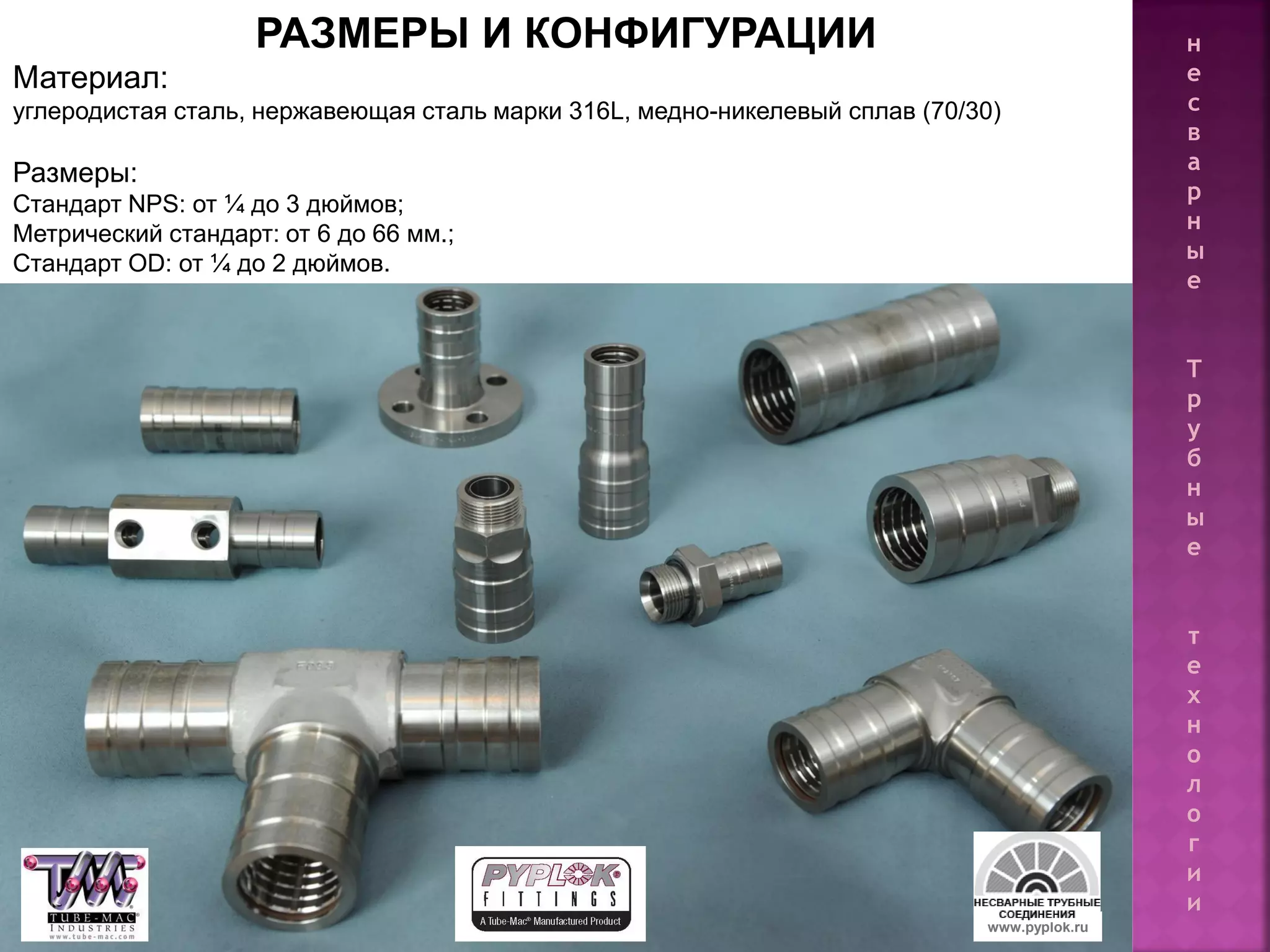 16
РАЗМЕРЫ И КОНФИГУРАЦИИ
Материал:
углеродистая сталь, нержавеющая сталь марки 316L, медно-никелевый сплав (70/30)
Размеры:
Стандарт NPS: от ¼ до 3 дюймов;
Метрический стандарт: от 6 до 66 мм.;
Стандарт OD: от ¼ до 2 дюймов.
www.pyplok.ru
н
е
с
в
а
р
н
ы
е
Т
р
у
б
н
ы
е
т
е
х
н
о
л
о
г
и
и
 