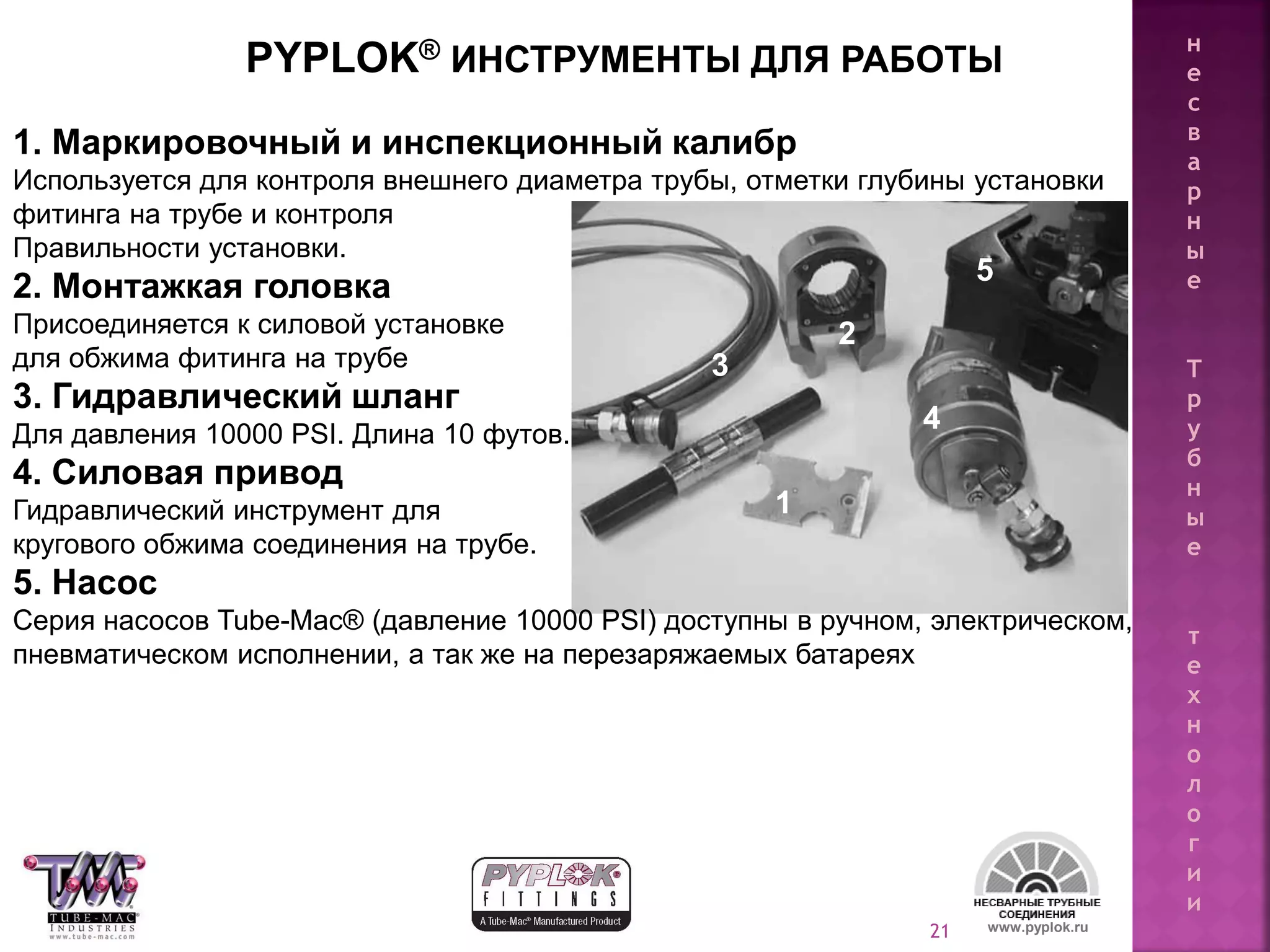 21
PYPLOK® ИНСТРУМЕНТЫ ДЛЯ РАБОТЫ
1. Маркировочный и инспекционный калибр
Используется для контроля внешнего диаметра трубы, отметки глубины установки
фитинга на трубе и контроля
Правильности установки.
2. Монтажкая головка
Присоединяется к силовой установке
для обжима фитинга на трубе
3. Гидравлический шланг
Для давления 10000 PSI. Длина 10 футов.
4. Силовая привод
Гидравлический инструмент для
кругового обжима соединения на трубе.
5. Насос
Серия насосов Tube-Mac® (давление 10000 PSI) доступны в ручном, электрическом,
пневматическом исполнении, а так же на перезаряжаемых батареях
www.pyplok.ru
2
1
3
4
5
н
е
с
в
а
р
н
ы
е
Т
р
у
б
н
ы
е
т
е
х
н
о
л
о
г
и
и
 