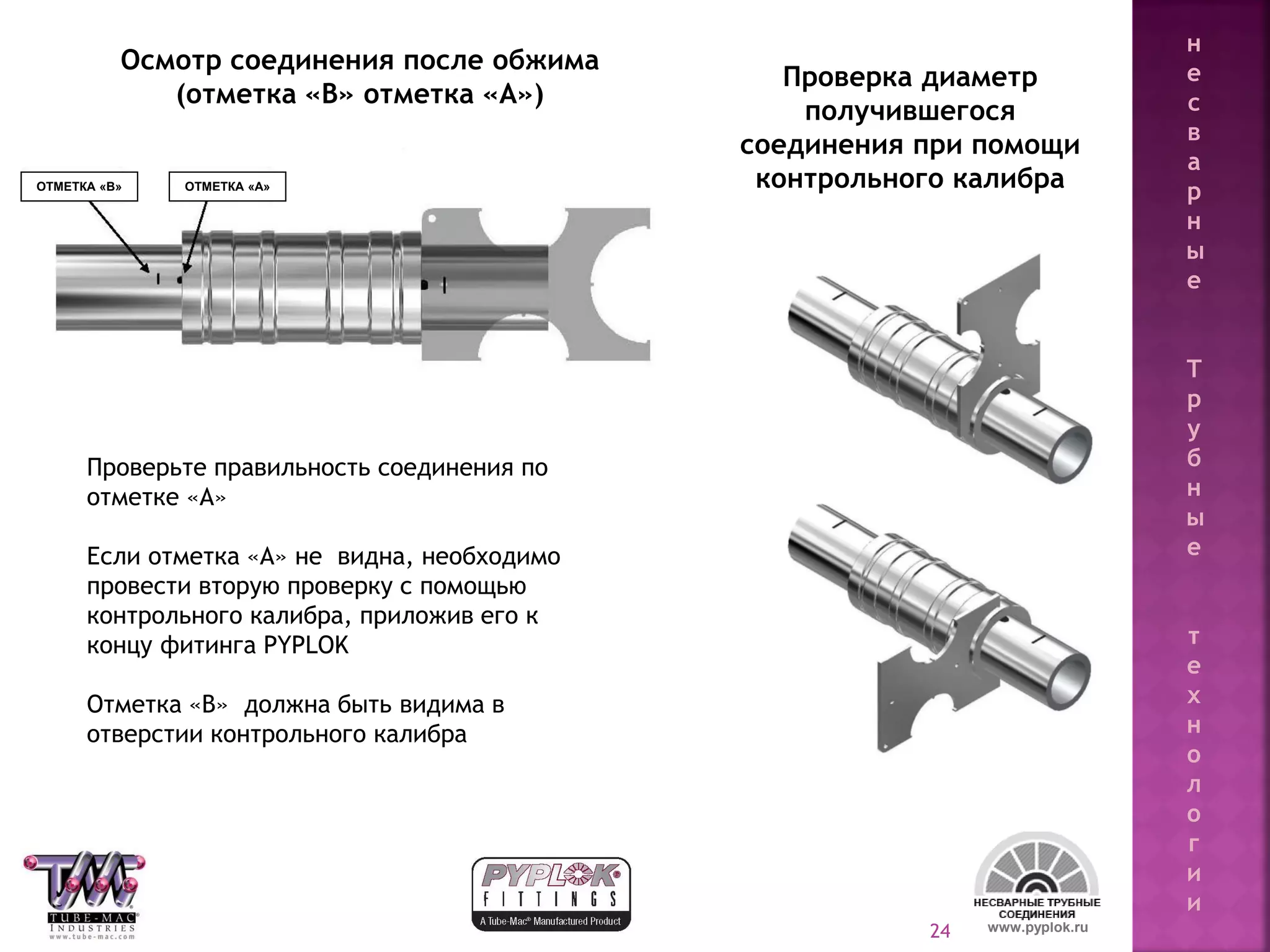 24
Проверка диаметр
получившегося
соединения при помощи
контрольного калибра
Проверьте правильность соединения по
отметке «А»
Если отметка «А» не видна, необходимо
провести вторую проверку с помощью
контрольного калибра, приложив его к
концу фитинга PYPLOK
Отметка «В» должна быть видима в
отверстии контрольного калибра
Осмотр соединения после обжима
(отметка «В» отметка «А»)
www.pyplok.ru
ОТМЕТКА «В» ОТМЕТКА «А»
н
е
с
в
а
р
н
ы
е
Т
р
у
б
н
ы
е
т
е
х
н
о
л
о
г
и
и
 
