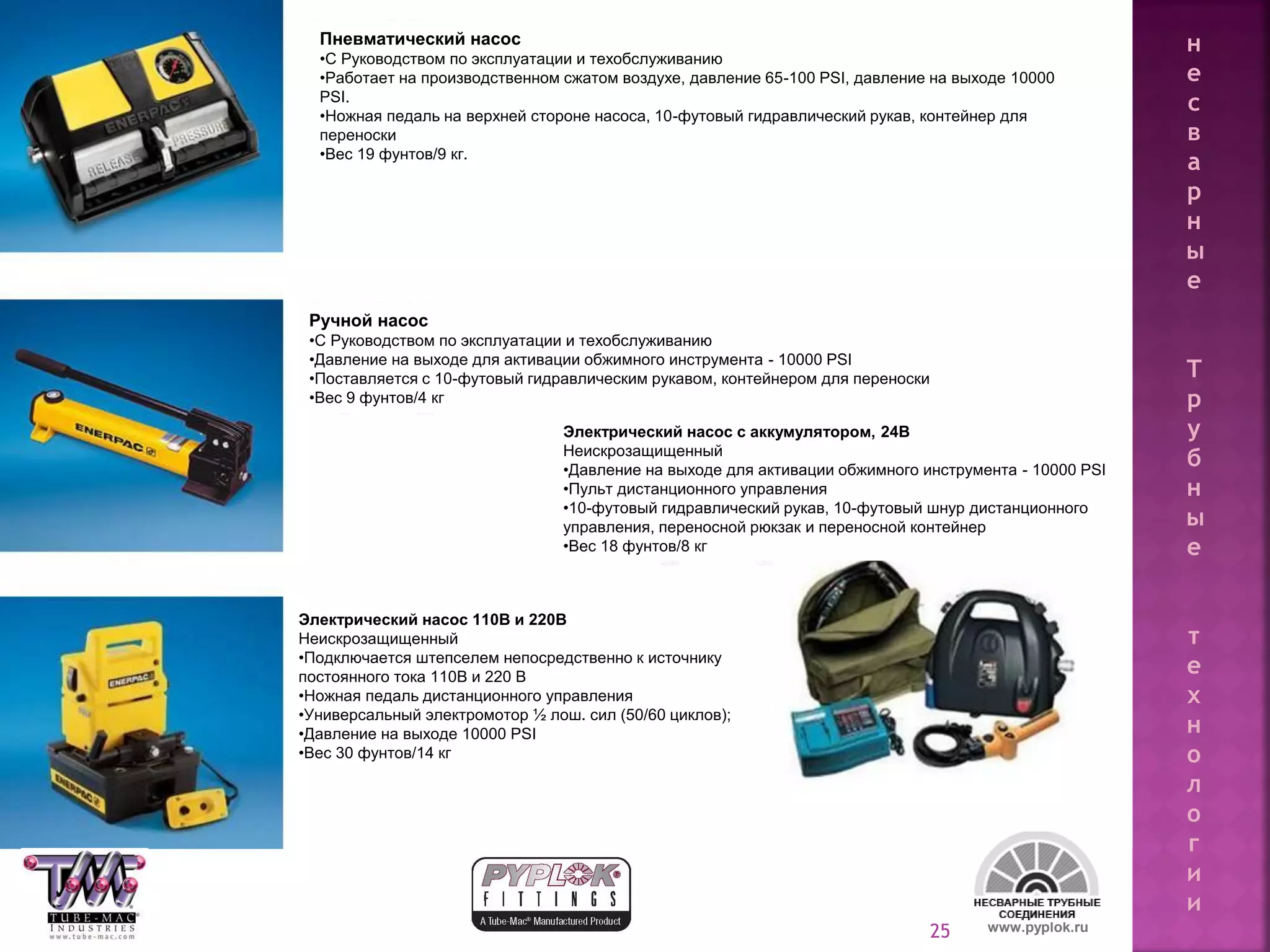 25 www.pyplok.ru
Пневматический насос
•С Руководством по эксплуатации и техобслуживанию
•Работает на производственном сжатом воздухе, давление 65-100 PSI, давление на выходе 10000
PSI.
•Ножная педаль на верхней стороне насоса, 10-футовый гидравлический рукав, контейнер для
переноски
•Вес 19 фунтов/9 кг.
Ручной насос
•С Руководством по эксплуатации и техобслуживанию
•Давление на выходе для активации обжимного инструмента - 10000 PSI
•Поставляется с 10-футовый гидравлическим рукавом, контейнером для переноски
•Вес 9 фунтов/4 кг
Электрический насос с аккумулятором, 24В
Неискрозащищенный
•Давление на выходе для активации обжимного инструмента - 10000 PSI
•Пульт дистанционного управления
•10-футовый гидравлический рукав, 10-футовый шнур дистанционного
управления, переносной рюкзак и переносной контейнер
•Вес 18 фунтов/8 кг
Электрический насос 110В и 220В
Неискрозащищенный
•Подключается штепселем непосредственно к источнику
постоянного тока 110В и 220 В
•Ножная педаль дистанционного управления
•Универсальный электромотор ½ лош. сил (50/60 циклов);
•Давление на выходе 10000 PSI
•Вес 30 фунтов/14 кг
н
е
с
в
а
р
н
ы
е
Т
р
у
б
н
ы
е
т
е
х
н
о
л
о
г
и
и
 