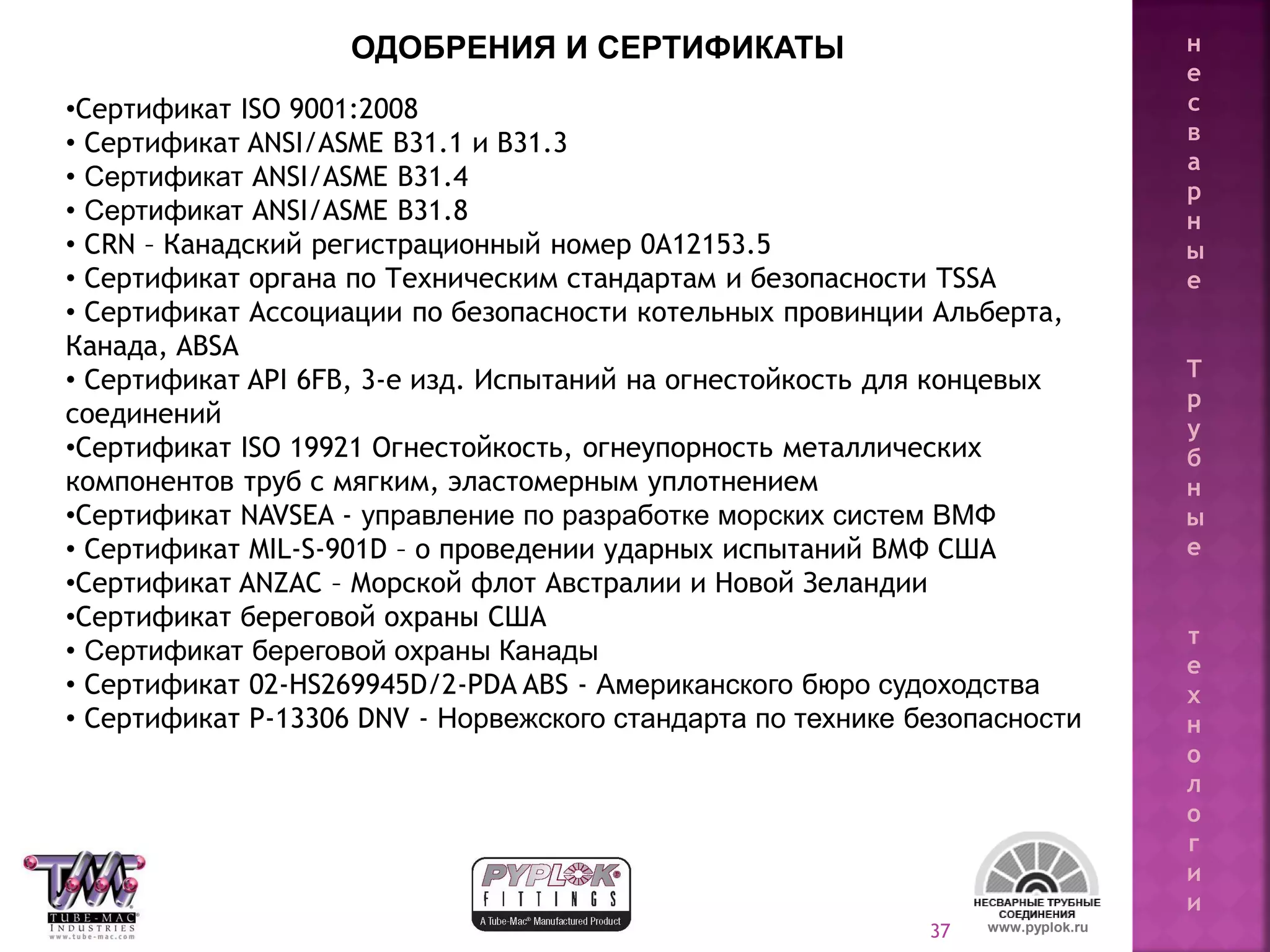 37
•Сертификат ISO 9001:2008
• Сертификат ANSI/ASME B31.1 и B31.3
• Сертификат ANSI/ASME B31.4
• Сертификат ANSI/ASME B31.8
• CRN – Канадский регистрационный номер 0A12153.5
• Сертификат органа по Техническим стандартам и безопасности TSSA
• Сертификат Ассоциации по безопасности котельных провинции Альберта,
Канада, ABSA
• Сертификат API 6FB, 3-е изд. Испытаний на огнестойкость для концевых
соединений
•Сертификат ISO 19921 Огнестойкость, огнеупорность металлических
компонентов труб с мягким, эластомерным уплотнением
•Сертификат NAVSEA - управление по разработке морских систем ВМФ
• Сертификат MIL-S-901D – о проведении ударных испытаний ВМФ США
•Сертификат ANZAC – Морской флот Австралии и Новой Зеландии
•Сертификат береговой охраны США
• Сертификат береговой охраны Канады
• Сертификат 02-HS269945D/2-PDA ABS - Американского бюро судоходства
• Сертификат P-13306 DNV - Норвежского стандарта по технике безопасности
www.pyplok.ru
ОДОБРЕНИЯ И СЕРТИФИКАТЫ н
е
с
в
а
р
н
ы
е
Т
р
у
б
н
ы
е
т
е
х
н
о
л
о
г
и
и
 