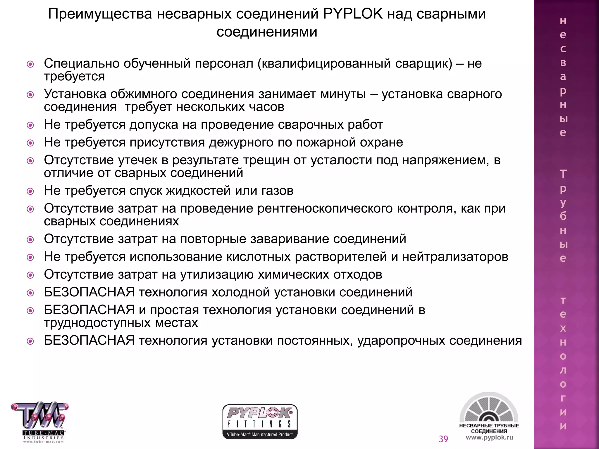 39
 Специально обученный персонал (квалифицированный сварщик) – не
требуется
 Установка обжимного соединения занимает минуты – установка сварного
соединения требует нескольких часов
 Не требуется допуска на проведение сварочных работ
 Не требуется присутствия дежурного по пожарной охране
 Отсутствие утечек в результате трещин от усталости под напряжением, в
отличие от сварных соединений
 Не требуется спуск жидкостей или газов
 Отсутствие затрат на проведение рентгеноскопического контроля, как при
сварных соединениях
 Отсутствие затрат на повторные заваривание соединений
 Не требуется использование кислотных растворителей и нейтрализаторов
 Отсутствие затрат на утилизацию химических отходов
 БЕЗОПАСНАЯ технология холодной установки соединений
 БЕЗОПАСНАЯ и простая технология установки соединений в
труднодоступных местах
 БЕЗОПАСНАЯ технология установки постоянных, ударопрочных соединения
Преимущества несварных соединений PYPLOK над сварными
соединениями
www.pyplok.ru
н
е
с
в
а
р
н
ы
е
Т
р
у
б
н
ы
е
т
е
х
н
о
л
о
г
и
и
 