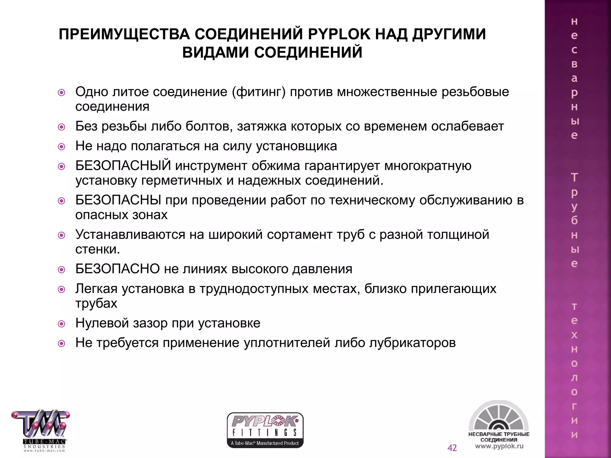 42
ПРЕИМУЩЕСТВА СОЕДИНЕНИЙ PYPLOK НАД ДРУГИМИ
ВИДАМИ СОЕДИНЕНИЙ
 Одно литое соединение (фитинг) против множественные резьбовые
соединения
 Без резьбы либо болтов, затяжка которых со временем ослабевает
 Не надо полагаться на силу установщика
 БЕЗОПАСНЫЙ инструмент обжима гарантирует многократную
установку герметичных и надежных соединений.
 БЕЗОПАСНЫ при проведении работ по техническому обслуживанию в
опасных зонах
 Устанавливаются на широкий сортамент труб с разной толщиной
стенки.
 БЕЗОПАСНО не линиях высокого давления
 Легкая установка в труднодоступных местах, близко прилегающих
трубах
 Нулевой зазор при установке
 Не требуется применение уплотнителей либо лубрикаторов
www.pyplok.ru
н
е
с
в
а
р
н
ы
е
Т
р
у
б
н
ы
е
т
е
х
н
о
л
о
г
и
и
 