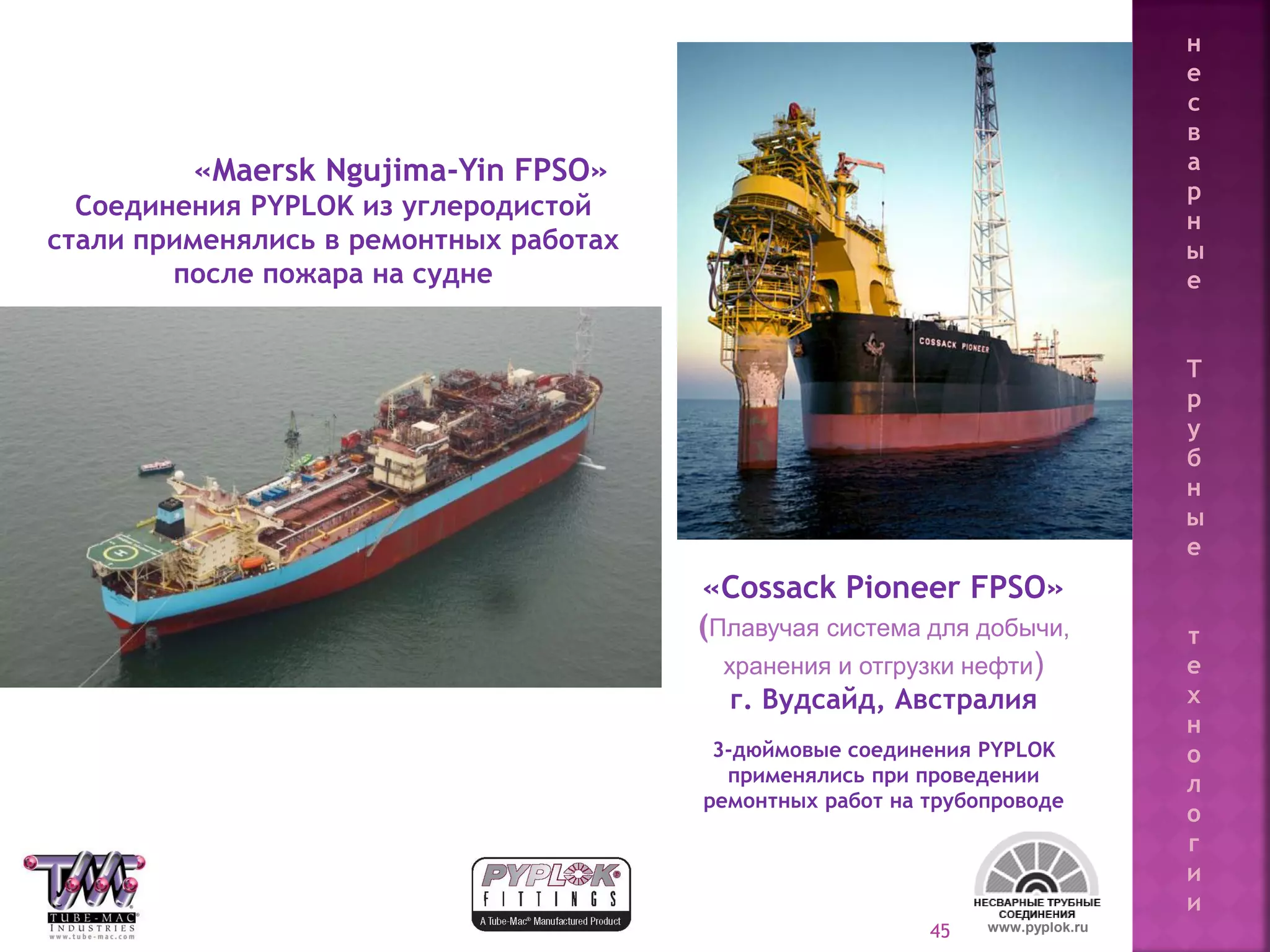45
«Maersk Ngujima-Yin FPSO»
Соединения PYPLOK из углеродистой
стали применялись в ремонтных работах
после пожара на судне
«Cossack Pioneer FPSO»
(Плавучая система для добычи,
хранения и отгрузки нефти)
г. Вудсайд, Австралия
3-дюймовые соединения PYPLOK
применялись при проведении
ремонтных работ на трубопроводе
www.pyplok.ru
н
е
с
в
а
р
н
ы
е
Т
р
у
б
н
ы
е
т
е
х
н
о
л
о
г
и
и
 