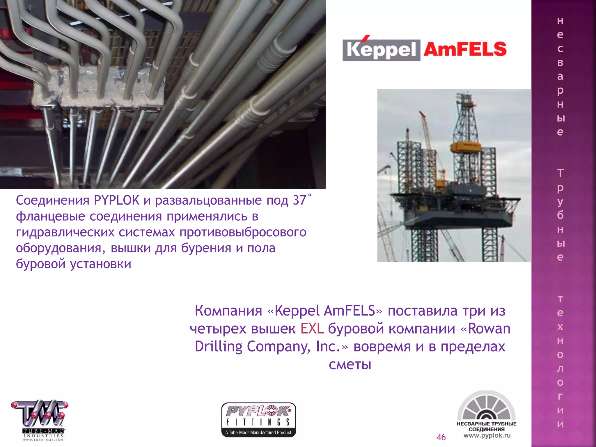 46
Компания «Keppel AmFELS» поставила три из
четырех вышек EXL буровой компании «Rowan
Drilling Company, Inc.» вовремя и в пределах
сметы
Соединения PYPLOK и развальцованные под 37˚
фланцевые соединения применялись в
гидравлических системах противовыбросового
оборудования, вышки для бурения и пола
буровой установки
www.pyplok.ru
н
е
с
в
а
р
н
ы
е
Т
р
у
б
н
ы
е
т
е
х
н
о
л
о
г
и
и
 