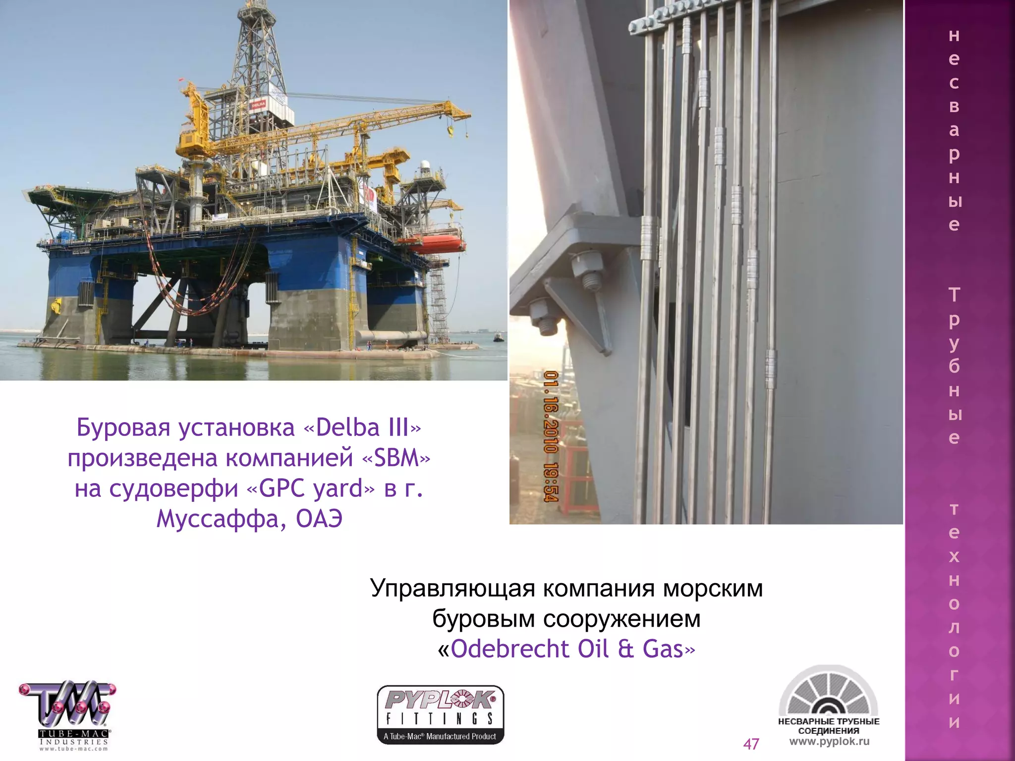 47
Управляющая компания морским
буровым сооружением
«Odebrecht Oil & Gas»
Буровая установка «Delba III»
произведена компанией «SBM»
на судоверфи «GPC yard» в г.
Муссаффа, ОАЭ
www.pyplok.ru
н
е
с
в
а
р
н
ы
е
Т
р
у
б
н
ы
е
т
е
х
н
о
л
о
г
и
и
 