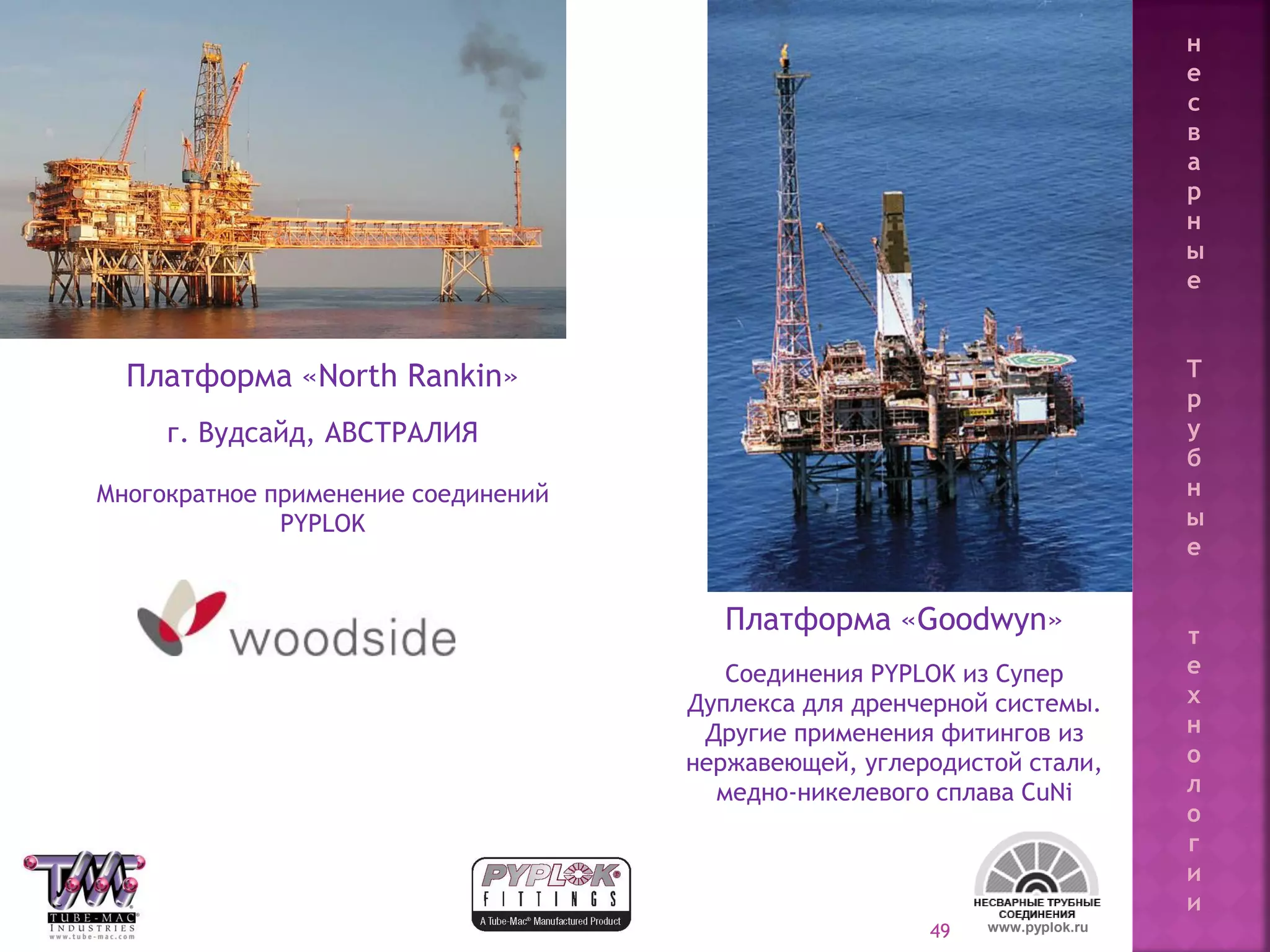 49
Платформа «North Rankin»
г. Вудсайд, АВСТРАЛИЯ
Многократное применение соединений
PYPLOK
Платформа «Goodwyn»
Соединения PYPLOK из Супер
Дуплекса для дренчерной системы.
Другие применения фитингов из
нержавеющей, углеродистой стали,
медно-никелевого сплава CuNi
www.pyplok.ru
н
е
с
в
а
р
н
ы
е
Т
р
у
б
н
ы
е
т
е
х
н
о
л
о
г
и
и
 