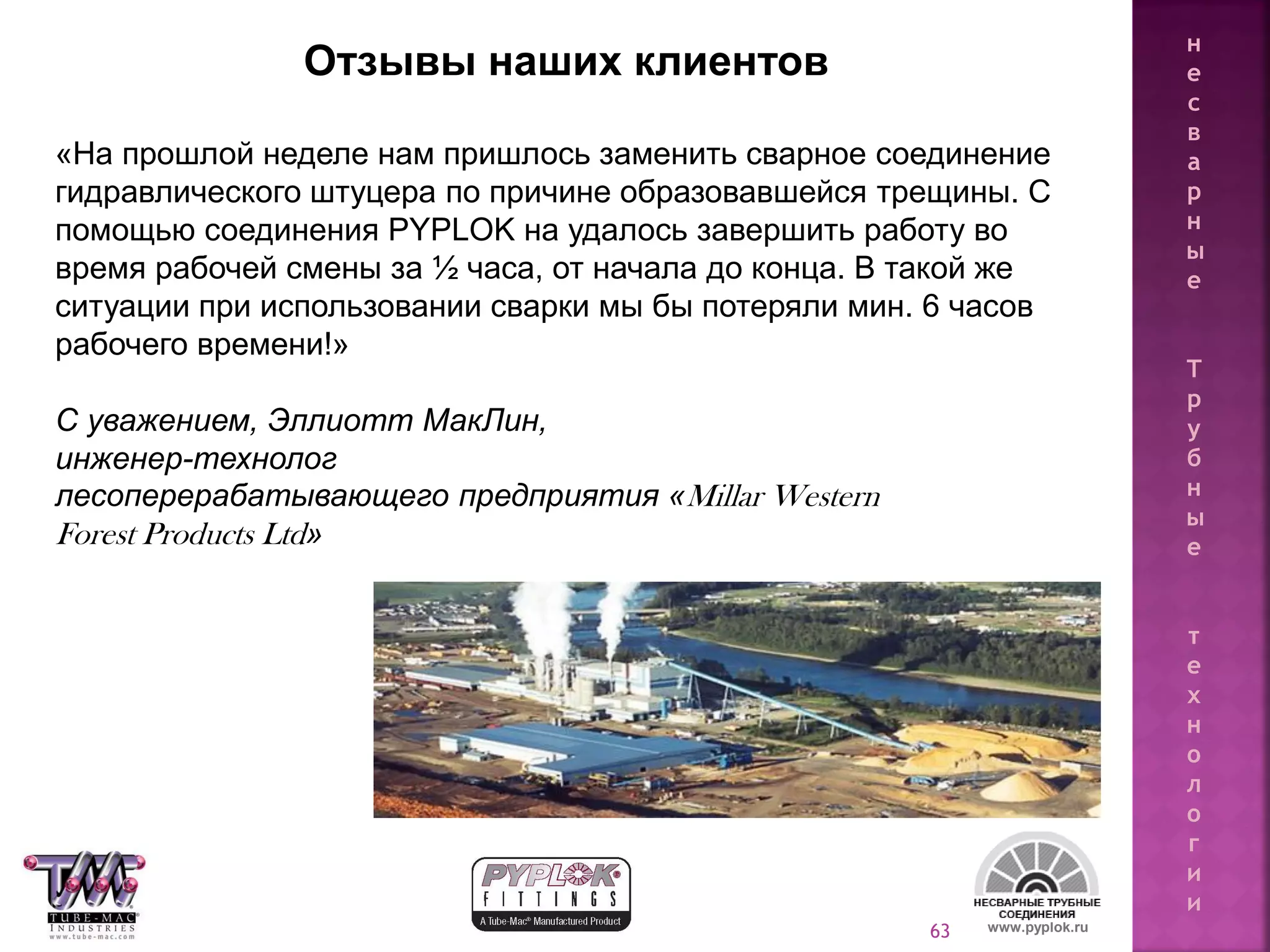 63
«На прошлой неделе нам пришлось заменить сварное соединение
гидравлического штуцера по причине образовавшейся трещины. С
помощью соединения PYPLOK на удалось завершить работу во
время рабочей смены за ½ часа, от начала до конца. В такой же
ситуации при использовании сварки мы бы потеряли мин. 6 часов
рабочего времени!»
С уважением, Эллиотт МакЛин,
инженер-технолог
лесоперерабатывающего предприятия «Millar Western
Forest Products Ltd»
Отзывы наших клиентов
www.pyplok.ru
н
е
с
в
а
р
н
ы
е
Т
р
у
б
н
ы
е
т
е
х
н
о
л
о
г
и
и
 
