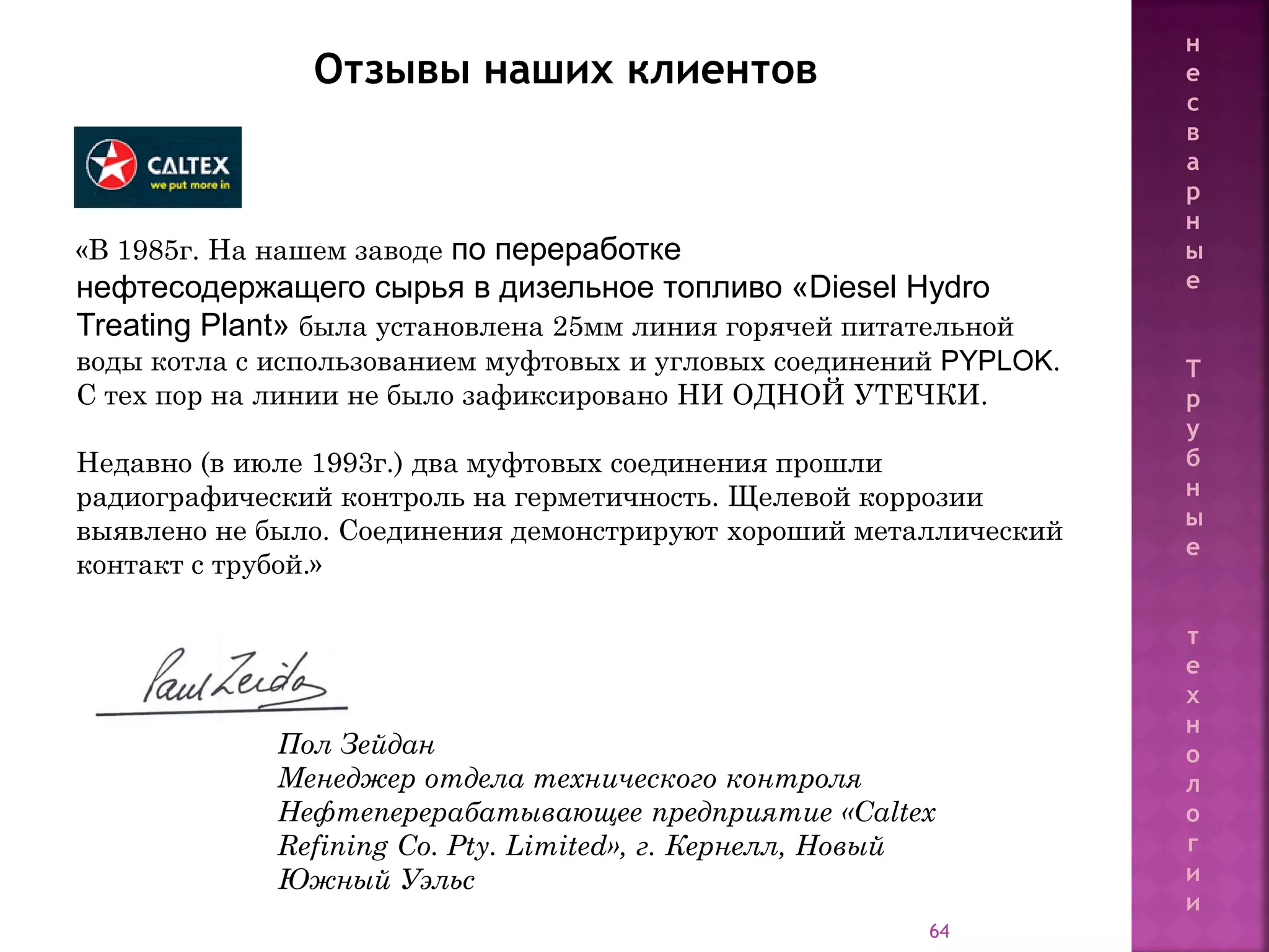 64
«В 1985г. На нашем заводе по переработке
нефтесодержащего сырья в дизельное топливо «Diesel Hydro
Treating Plant» была установлена 25мм линия горячей питательной
воды котла с использованием муфтовых и угловых соединений PYPLOK.
С тех пор на линии не было зафиксировано НИ ОДНОЙ УТЕЧКИ.
Недавно (в июле 1993г.) два муфтовых соединения прошли
радиографический контроль на герметичность. Щелевой коррозии
выявлено не было. Соединения демонстрируют хороший металлический
контакт с трубой.»
Пол Зейдан
Менеджер отдела технического контроля
Нефтеперерабатывающее предприятие «Caltex
Refining Co. Pty. Limited», г. Кернелл, Новый
Южный Уэльс
Отзывы наших клиентов
н
е
с
в
а
р
н
ы
е
Т
р
у
б
н
ы
е
т
е
х
н
о
л
о
г
и
и
 