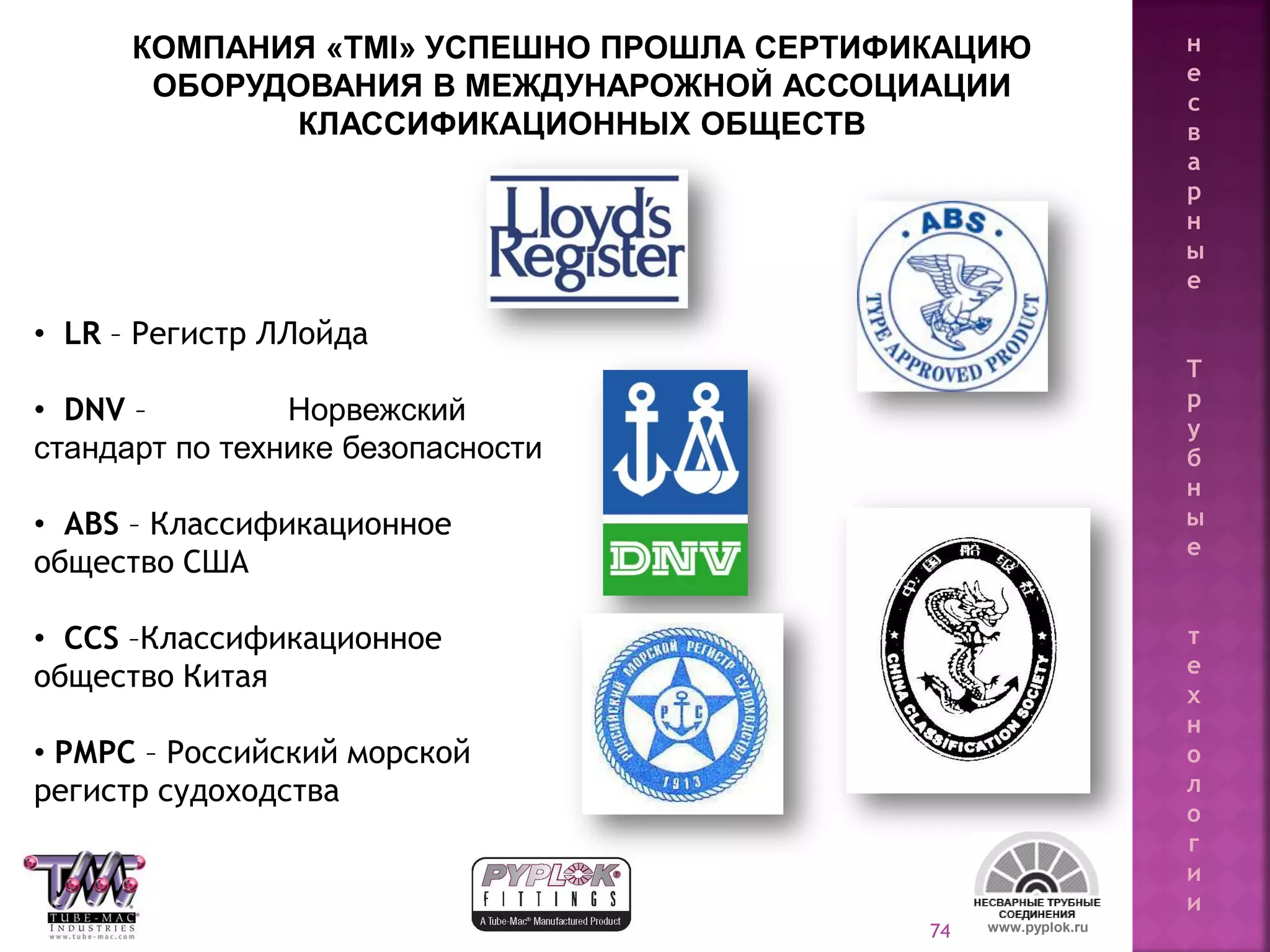 74
• LR – Регистр ЛЛойда
• DNV – Норвежский
стандарт по технике безопасности
• ABS – Классификационное
общество США
• CCS –Классификационное
общество Китая
• РМРС – Российский морской
регистр судоходства
www.pyplok.ru
КОМПАНИЯ «TMI» УСПЕШНО ПРОШЛА СЕРТИФИКАЦИЮ
ОБОРУДОВАНИЯ В МЕЖДУНАРОЖНОЙ АССОЦИАЦИИ
КЛАССИФИКАЦИОННЫХ ОБЩЕСТВ
н
е
с
в
а
р
н
ы
е
Т
р
у
б
н
ы
е
т
е
х
н
о
л
о
г
и
и
 