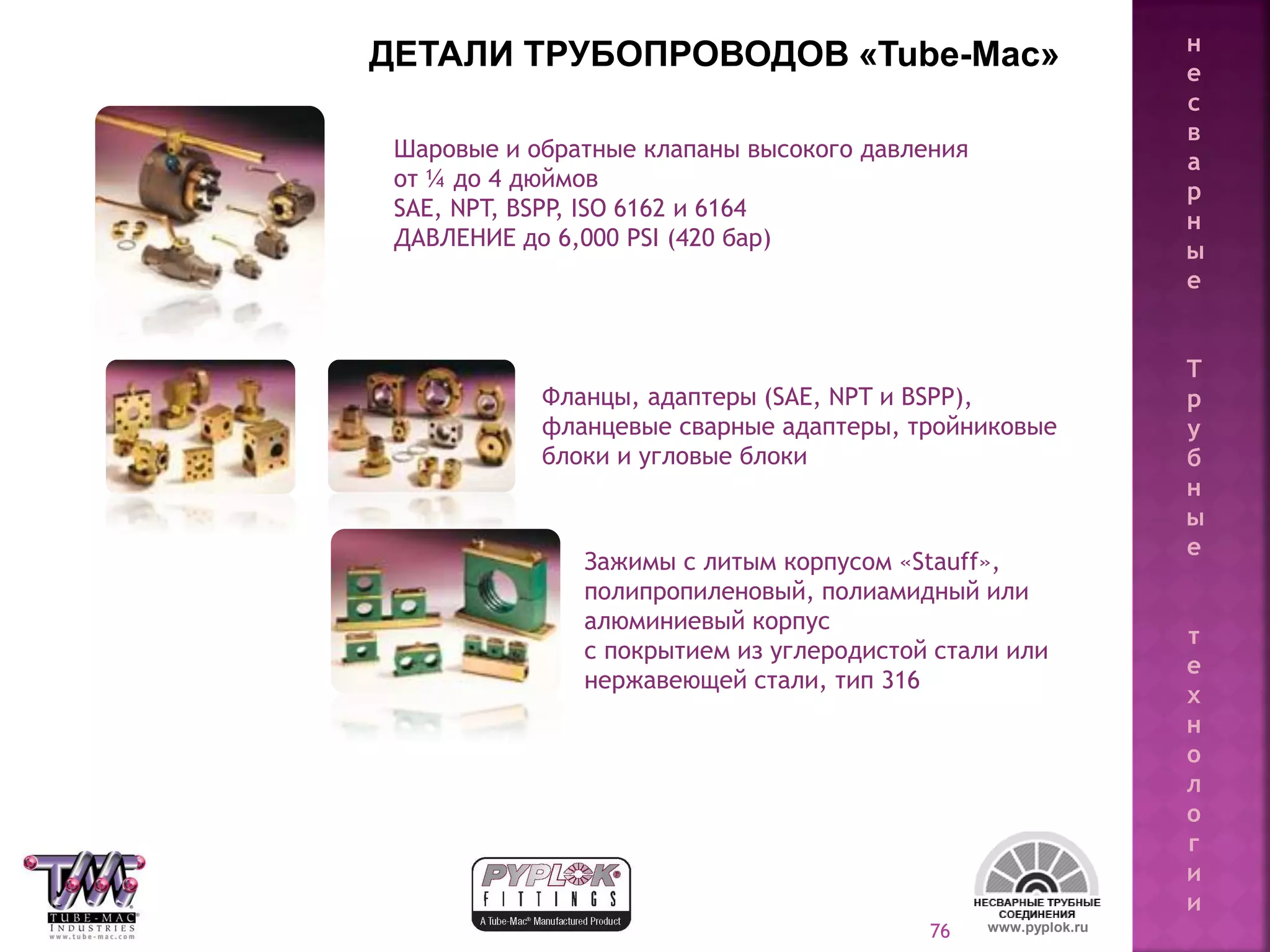 76
Шаровые и обратные клапаны высокого давления
от ¼ до 4 дюймов
SAE, NPT, BSPP, ISO 6162 и 6164
ДАВЛЕНИЕ до 6,000 PSI (420 бар)
Фланцы, адаптеры (SAE, NPT и BSPP),
фланцевые сварные адаптеры, тройниковые
блоки и угловые блоки
Зажимы с литым корпусом «Stauff»,
полипропиленовый, полиамидный или
алюминиевый корпус
с покрытием из углеродистой стали или
нержавеющей стали, тип 316
ДЕТАЛИ ТРУБОПРОВОДОВ «Tube-Mac»
www.pyplok.ru
н
е
с
в
а
р
н
ы
е
Т
р
у
б
н
ы
е
т
е
х
н
о
л
о
г
и
и
 