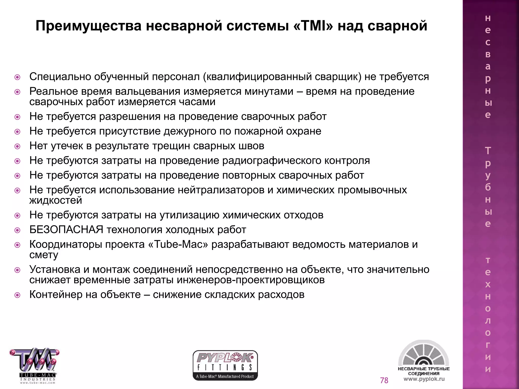 78
 Специально обученный персонал (квалифицированный сварщик) не требуется
 Реальное время вальцевания измеряется минутами – время на проведение
сварочных работ измеряется часами
 Не требуется разрешения на проведение сварочных работ
 Не требуется присутствие дежурного по пожарной охране
 Нет утечек в результате трещин сварных швов
 Не требуются затраты на проведение радиографического контроля
 Не требуются затраты на проведение повторных сварочных работ
 Не требуется использование нейтрализаторов и химических промывочных
жидкостей
 Не требуются затраты на утилизацию химических отходов
 БЕЗОПАСНАЯ технология холодных работ
 Координаторы проекта «Tube-Mac» разрабатывают ведомость материалов и
смету
 Установка и монтаж соединений непосредственно на объекте, что значительно
снижает временные затраты инженеров-проектировщиков
 Контейнер на объекте – снижение складских расходов
www.pyplok.ru
Преимущества несварной системы «TMI» над сварной
н
е
с
в
а
р
н
ы
е
Т
р
у
б
н
ы
е
т
е
х
н
о
л
о
г
и
и
 