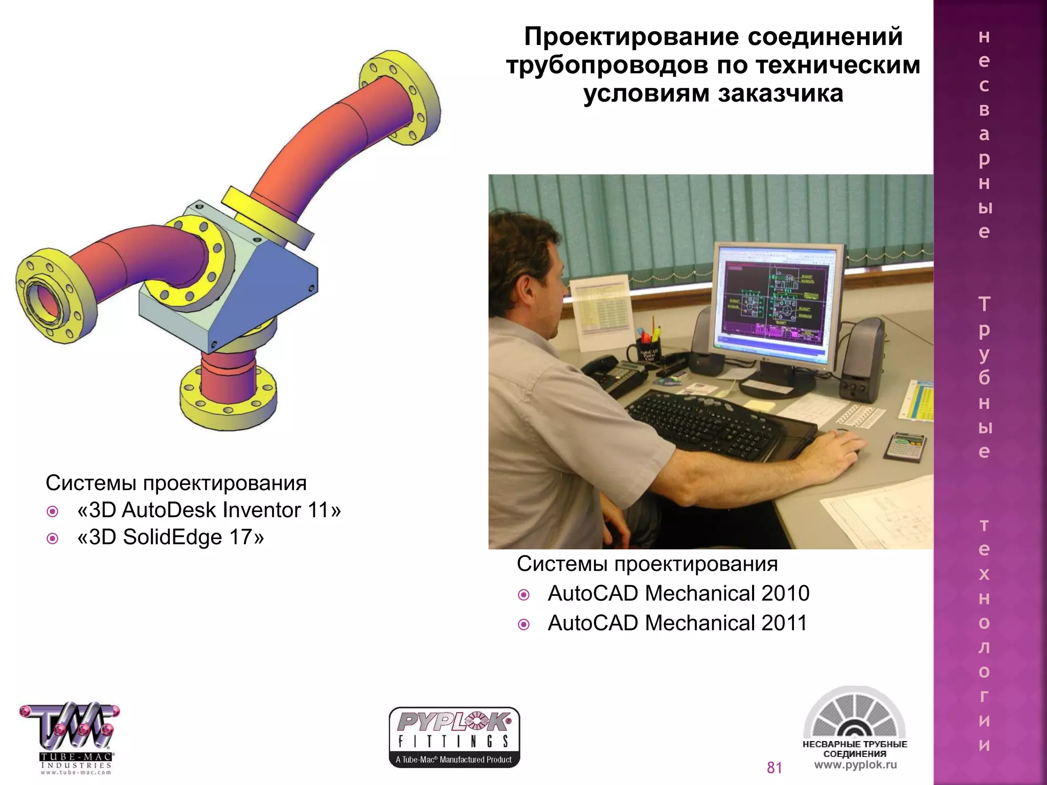 81
Проектирование соединений
трубопроводов по техническим
условиям заказчика
Системы проектирования
 AutoCAD Mechanical 2010
 AutoCAD Mechanical 2011
Системы проектирования
 «3D AutoDesk Inventor 11»
 «3D SolidEdge 17»
www.pyplok.ru
н
е
с
в
а
р
н
ы
е
Т
р
у
б
н
ы
е
т
е
х
н
о
л
о
г
и
и
 
