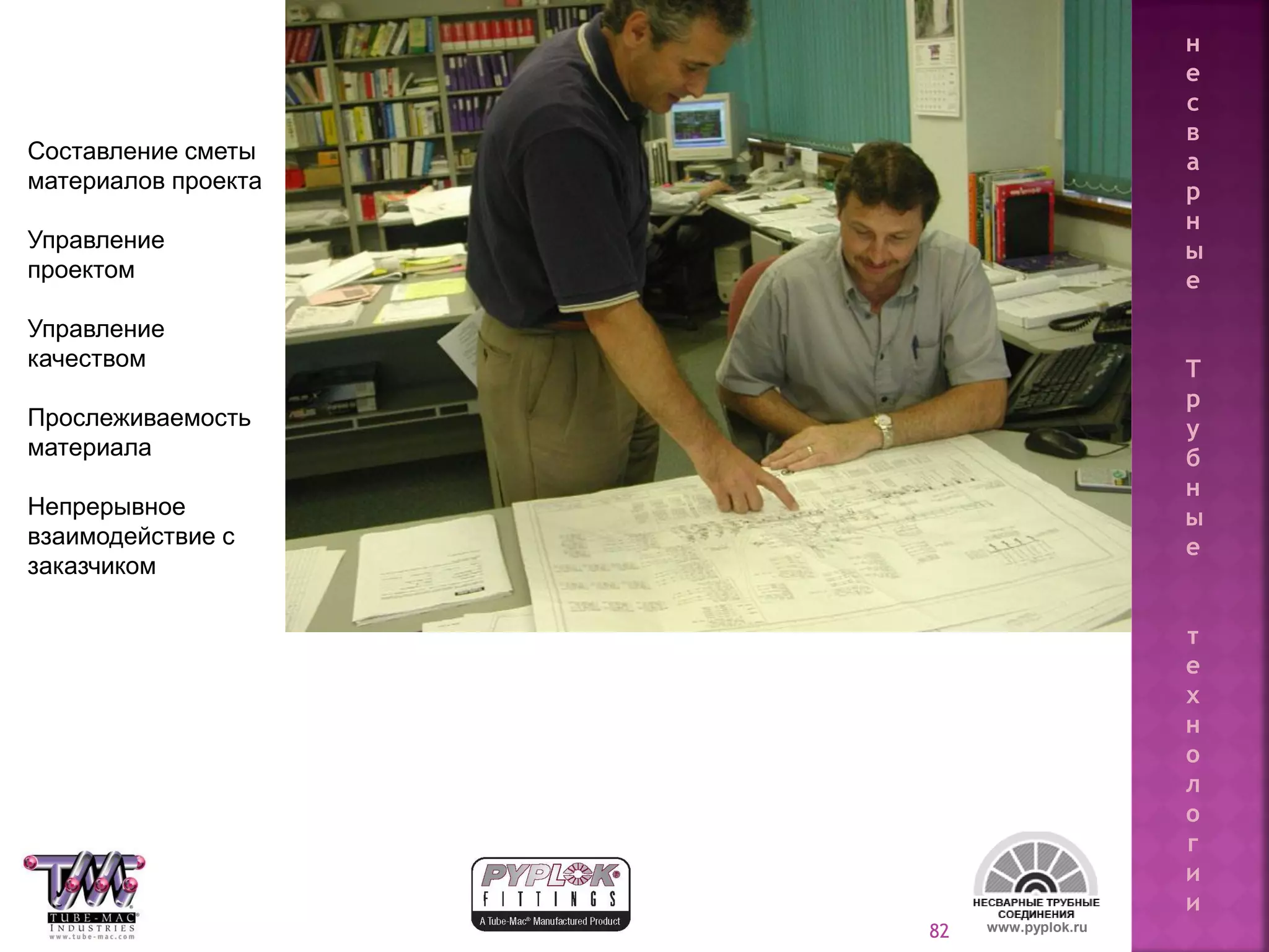 82
Составление сметы
материалов проекта
Управление
проектом
Управление
качеством
Прослеживаемость
материала
Непрерывное
взаимодействие с
заказчиком
www.pyplok.ru
н
е
с
в
а
р
н
ы
е
Т
р
у
б
н
ы
е
т
е
х
н
о
л
о
г
и
и
 