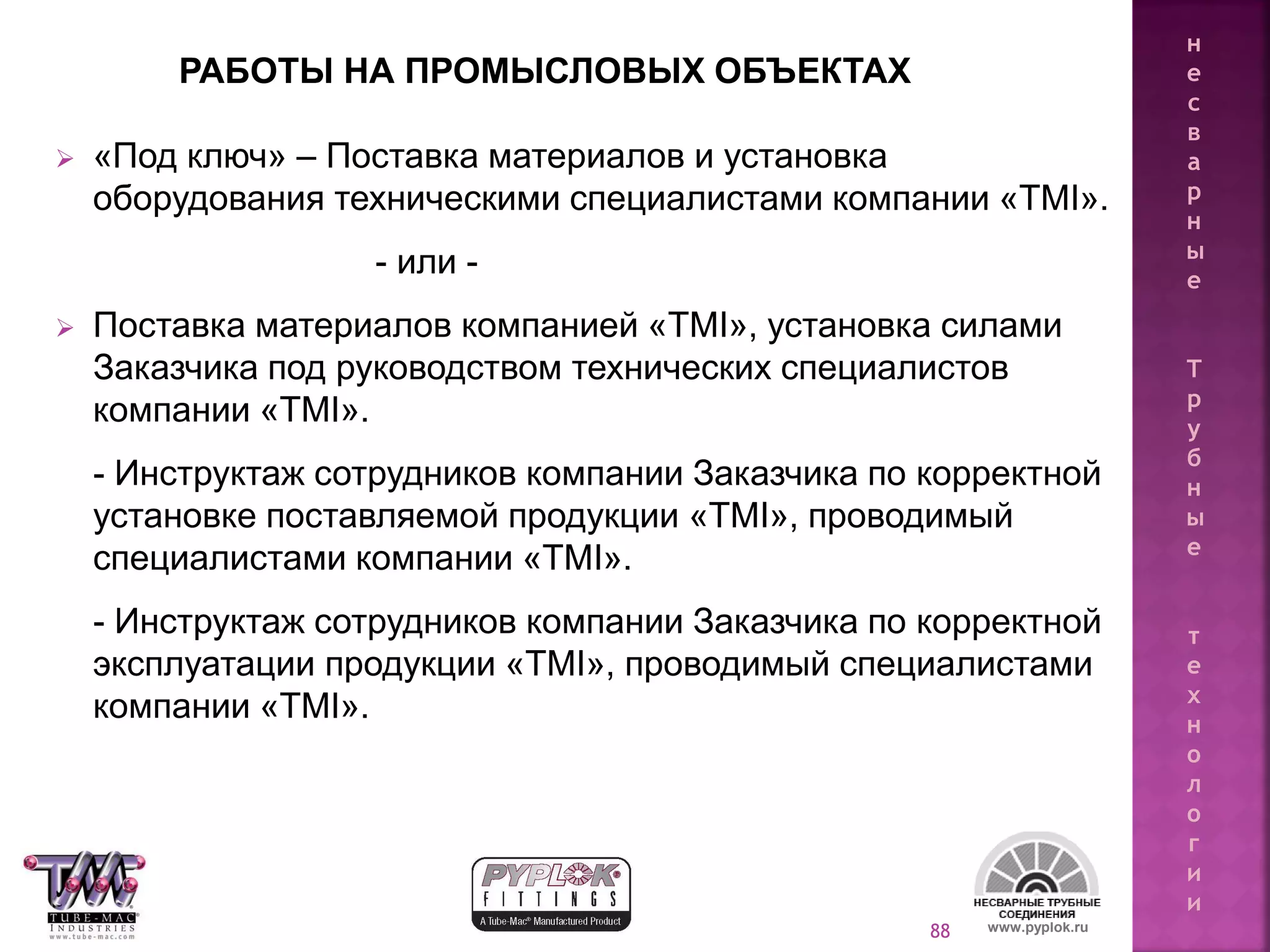 88
 «Под ключ» – Поставка материалов и установка
оборудования техническими специалистами компании «TMI».
- или -
 Поставка материалов компанией «TMI», установка силами
Заказчика под руководством технических специалистов
компании «TMI».
- Инструктаж сотрудников компании Заказчика по корректной
установке поставляемой продукции «TMI», проводимый
специалистами компании «TMI».
- Инструктаж сотрудников компании Заказчика по корректной
эксплуатации продукции «TMI», проводимый специалистами
компании «TMI».
www.pyplok.ru
РАБОТЫ НА ПРОМЫСЛОВЫХ ОБЪЕКТАХ
н
е
с
в
а
р
н
ы
е
Т
р
у
б
н
ы
е
т
е
х
н
о
л
о
г
и
и
 