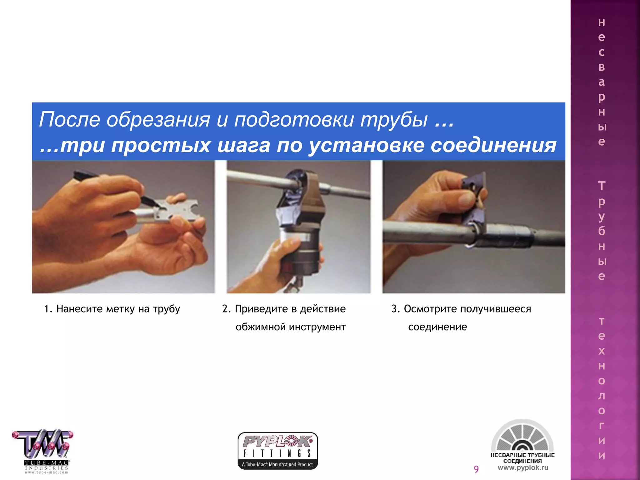 9
После обрезания и подготовки трубы …
…три простых шага по установке соединения
1. Нанесите метку на трубу 2. Приведите в действие 3. Осмотрите получившееся
обжимной инструмент соединение
www.pyplok.ru
н
е
с
в
а
р
н
ы
е
Т
р
у
б
н
ы
е
т
е
х
н
о
л
о
г
и
и
 