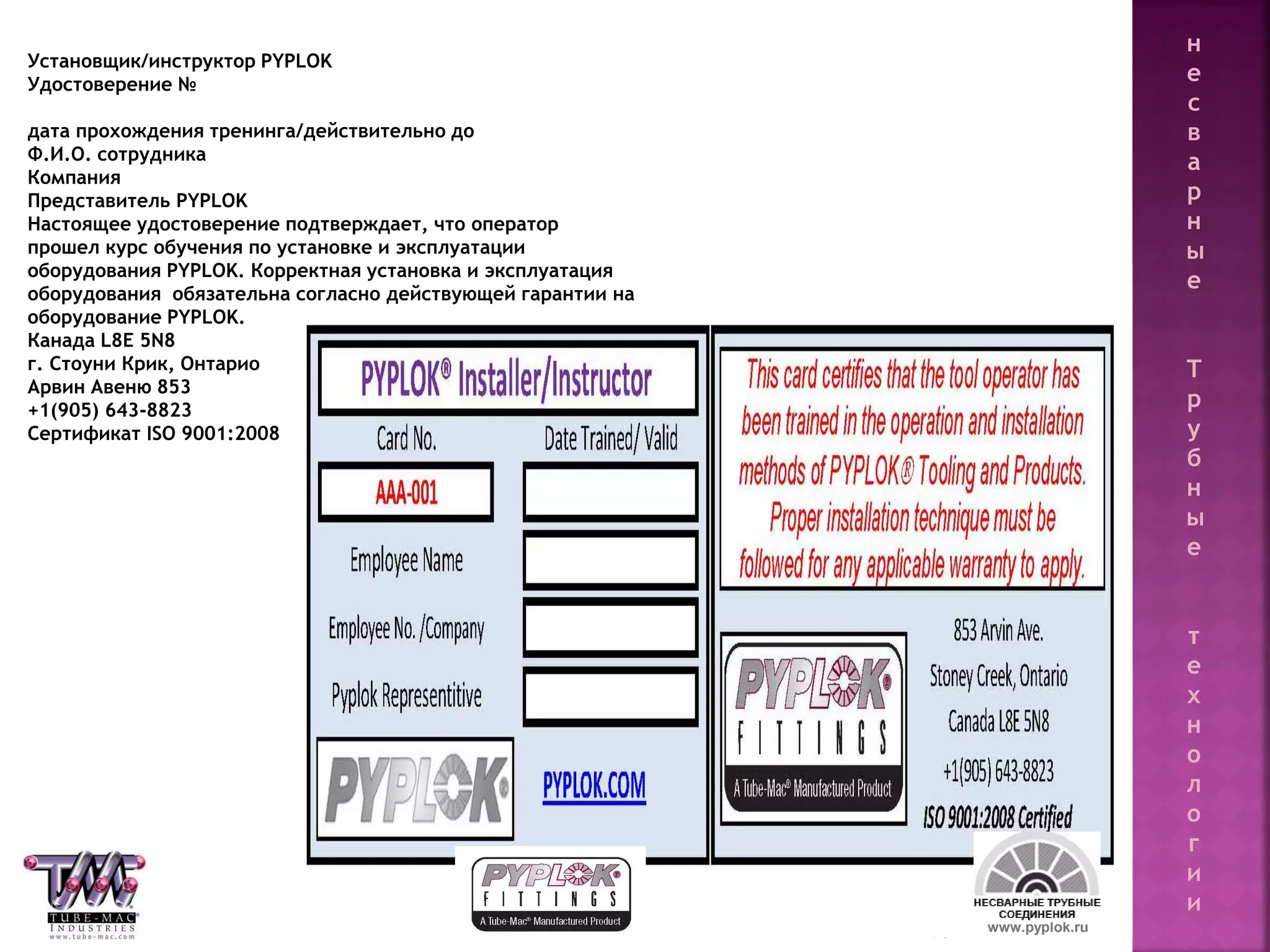 90 www.pyplok.ru
Установщик/инструктор PYPLOK
Удостоверение №
дата прохождения тренинга/действительно до
Ф.И.О. сотрудника
Компания
Представитель PYPLOK
Настоящее удостоверение подтверждает, что оператор
прошел курс обучения по установке и эксплуатации
оборудования PYPLOK. Корректная установка и эксплуатация
оборудования обязательна согласно действующей гарантии на
оборудование PYPLOK.
Канада L8E 5N8
г. Стоуни Крик, Онтарио
Арвин Авеню 853
+1(905) 643-8823
Сертификат ISO 9001:2008
н
е
с
в
а
р
н
ы
е
Т
р
у
б
н
ы
е
т
е
х
н
о
л
о
г
и
и
 