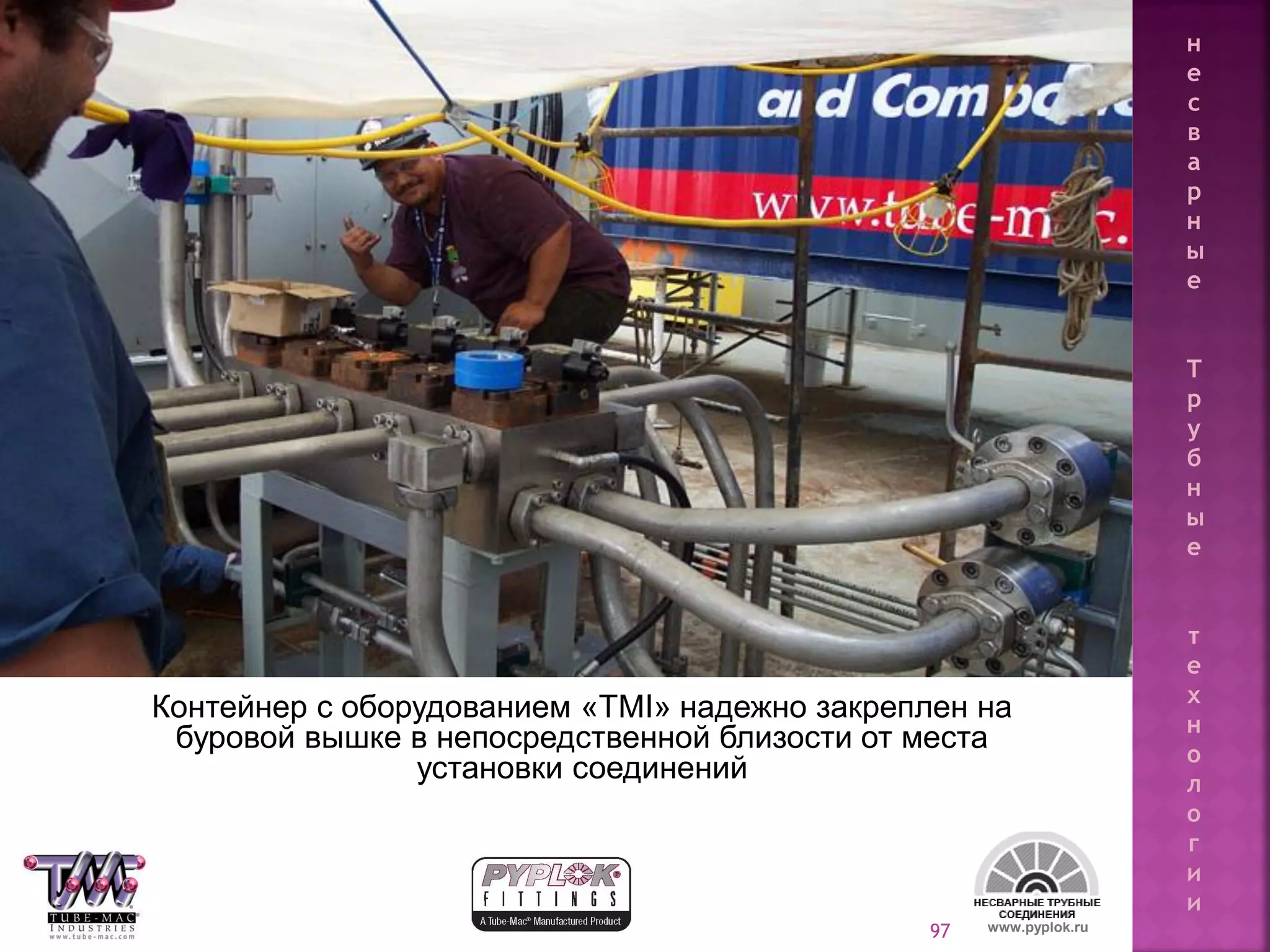 97
Контейнер с оборудованием «TMI» надежно закреплен на
буровой вышке в непосредственной близости от места
установки соединений
www.pyplok.ru
н
е
с
в
а
р
н
ы
е
Т
р
у
б
н
ы
е
т
е
х
н
о
л
о
г
и
и
 