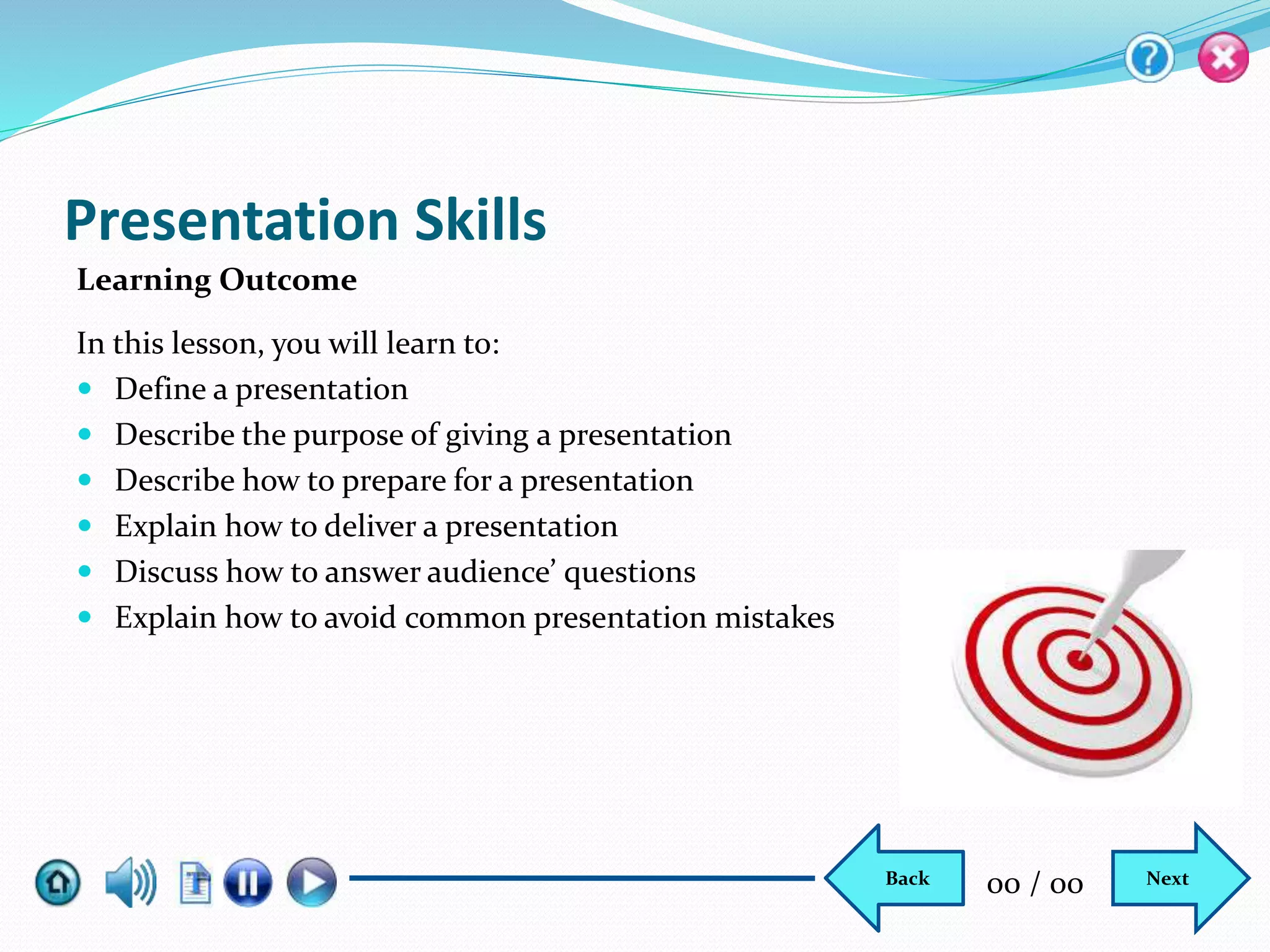 Presentation Skills
In this lesson, you will learn to:
 Define a presentation
 Describe the purpose of giving a presentation
 Describe how to prepare for a presentation
 Explain how to deliver a presentation
 Discuss how to answer audience’ questions
 Explain how to avoid common presentation mistakes
Learning Outcome
NextBack 00 / 00
 