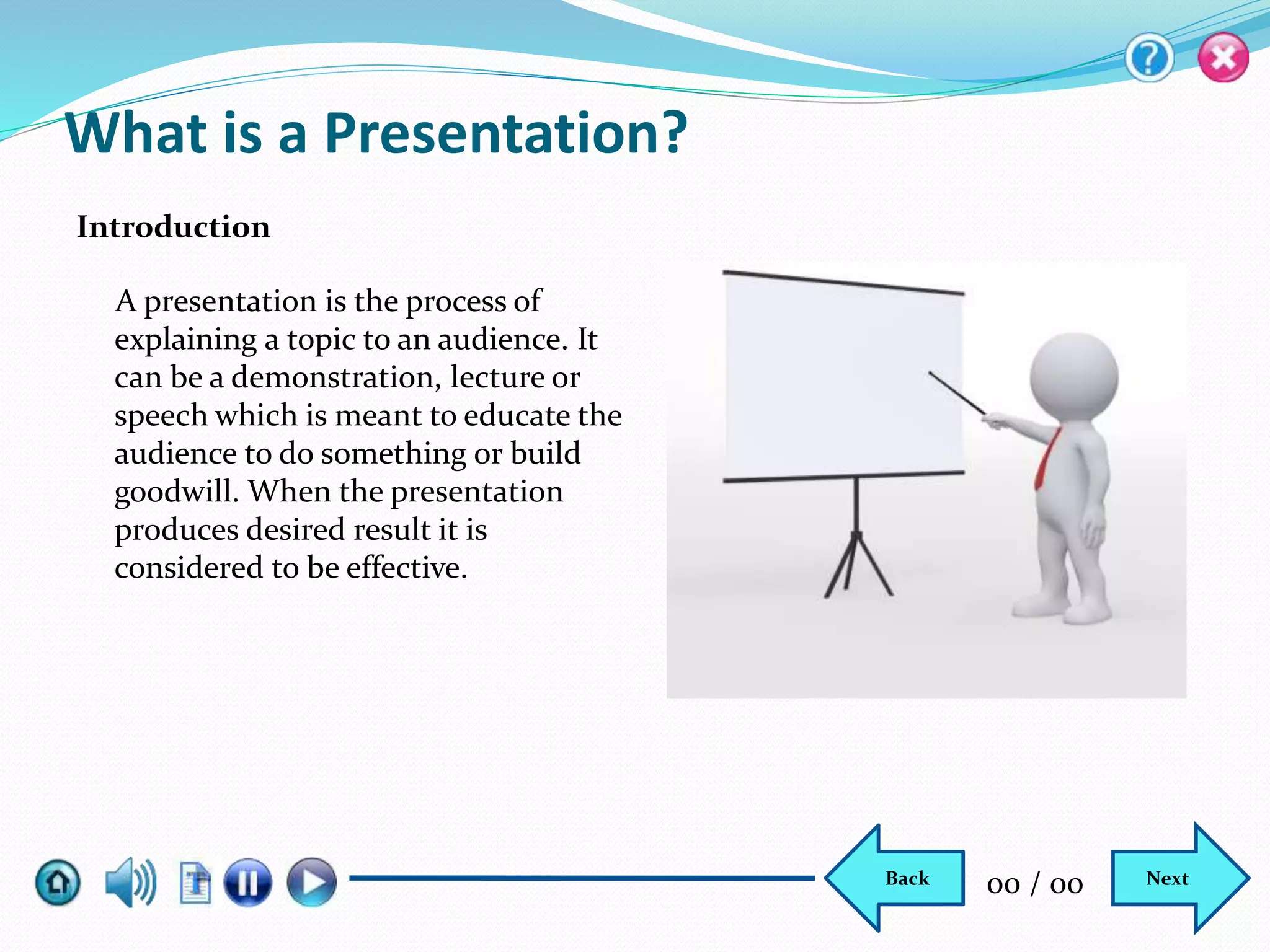 What is a Presentation?
A presentation is the process of
explaining a topic to an audience. It
can be a demonstration, lecture or
speech which is meant to educate the
audience to do something or build
goodwill. When the presentation
produces desired result it is
considered to be effective.
Introduction
NextBack 00 / 00
 